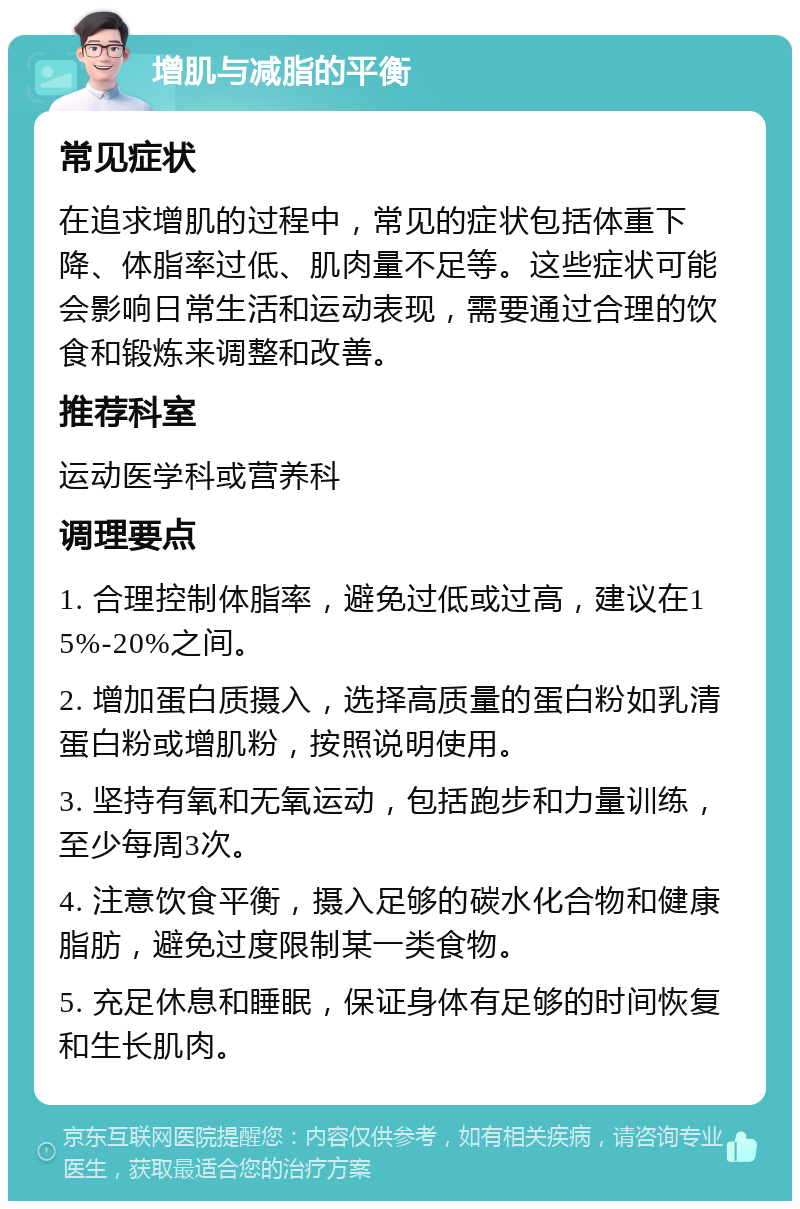 增肌与减脂的平衡 常见症状 在追求增肌的过程中，常见的症状包括体重下降、体脂率过低、肌肉量不足等。这些症状可能会影响日常生活和运动表现，需要通过合理的饮食和锻炼来调整和改善。 推荐科室 运动医学科或营养科 调理要点 1. 合理控制体脂率，避免过低或过高，建议在15%-20%之间。 2. 增加蛋白质摄入，选择高质量的蛋白粉如乳清蛋白粉或增肌粉，按照说明使用。 3. 坚持有氧和无氧运动，包括跑步和力量训练，至少每周3次。 4. 注意饮食平衡，摄入足够的碳水化合物和健康脂肪，避免过度限制某一类食物。 5. 充足休息和睡眠，保证身体有足够的时间恢复和生长肌肉。