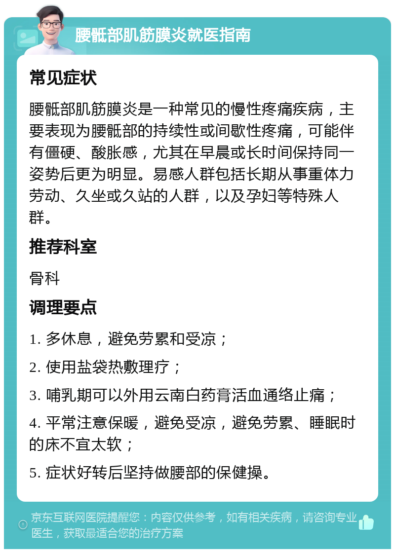 腰骶部肌筋膜炎就医指南 常见症状 腰骶部肌筋膜炎是一种常见的慢性疼痛疾病，主要表现为腰骶部的持续性或间歇性疼痛，可能伴有僵硬、酸胀感，尤其在早晨或长时间保持同一姿势后更为明显。易感人群包括长期从事重体力劳动、久坐或久站的人群，以及孕妇等特殊人群。 推荐科室 骨科 调理要点 1. 多休息，避免劳累和受凉； 2. 使用盐袋热敷理疗； 3. 哺乳期可以外用云南白药膏活血通络止痛； 4. 平常注意保暖，避免受凉，避免劳累、睡眠时的床不宜太软； 5. 症状好转后坚持做腰部的保健操。