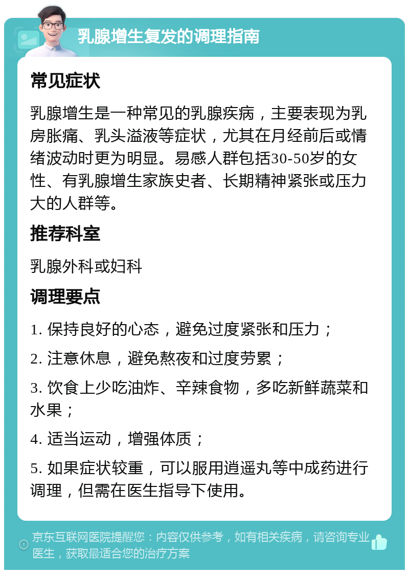 乳腺增生复发的调理指南 常见症状 乳腺增生是一种常见的乳腺疾病，主要表现为乳房胀痛、乳头溢液等症状，尤其在月经前后或情绪波动时更为明显。易感人群包括30-50岁的女性、有乳腺增生家族史者、长期精神紧张或压力大的人群等。 推荐科室 乳腺外科或妇科 调理要点 1. 保持良好的心态，避免过度紧张和压力； 2. 注意休息，避免熬夜和过度劳累； 3. 饮食上少吃油炸、辛辣食物，多吃新鲜蔬菜和水果； 4. 适当运动，增强体质； 5. 如果症状较重，可以服用逍遥丸等中成药进行调理，但需在医生指导下使用。