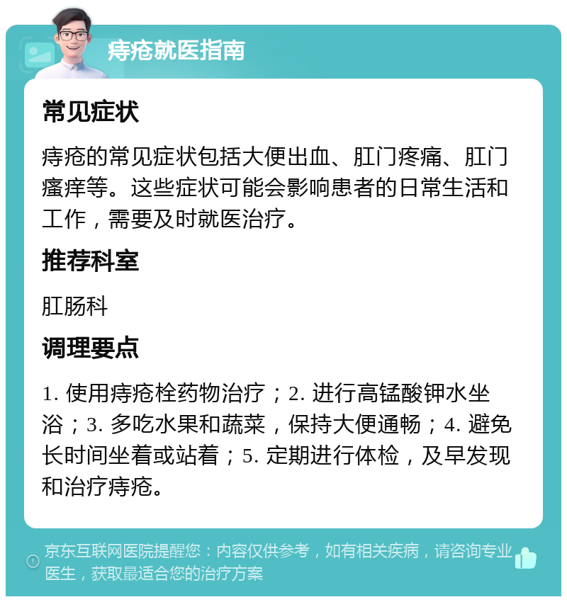 痔疮就医指南 常见症状 痔疮的常见症状包括大便出血、肛门疼痛、肛门瘙痒等。这些症状可能会影响患者的日常生活和工作，需要及时就医治疗。 推荐科室 肛肠科 调理要点 1. 使用痔疮栓药物治疗；2. 进行高锰酸钾水坐浴；3. 多吃水果和蔬菜，保持大便通畅；4. 避免长时间坐着或站着；5. 定期进行体检，及早发现和治疗痔疮。