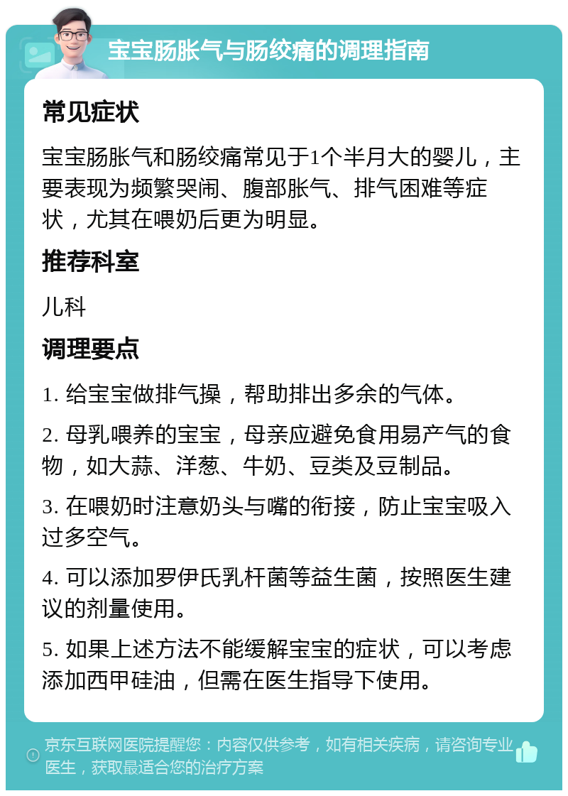 宝宝肠胀气与肠绞痛的调理指南 常见症状 宝宝肠胀气和肠绞痛常见于1个半月大的婴儿，主要表现为频繁哭闹、腹部胀气、排气困难等症状，尤其在喂奶后更为明显。 推荐科室 儿科 调理要点 1. 给宝宝做排气操，帮助排出多余的气体。 2. 母乳喂养的宝宝，母亲应避免食用易产气的食物，如大蒜、洋葱、牛奶、豆类及豆制品。 3. 在喂奶时注意奶头与嘴的衔接，防止宝宝吸入过多空气。 4. 可以添加罗伊氏乳杆菌等益生菌，按照医生建议的剂量使用。 5. 如果上述方法不能缓解宝宝的症状，可以考虑添加西甲硅油，但需在医生指导下使用。