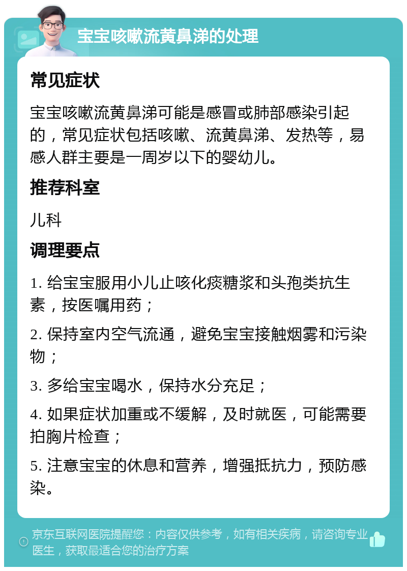 宝宝咳嗽流黄鼻涕的处理 常见症状 宝宝咳嗽流黄鼻涕可能是感冒或肺部感染引起的，常见症状包括咳嗽、流黄鼻涕、发热等，易感人群主要是一周岁以下的婴幼儿。 推荐科室 儿科 调理要点 1. 给宝宝服用小儿止咳化痰糖浆和头孢类抗生素，按医嘱用药； 2. 保持室内空气流通，避免宝宝接触烟雾和污染物； 3. 多给宝宝喝水，保持水分充足； 4. 如果症状加重或不缓解，及时就医，可能需要拍胸片检查； 5. 注意宝宝的休息和营养，增强抵抗力，预防感染。