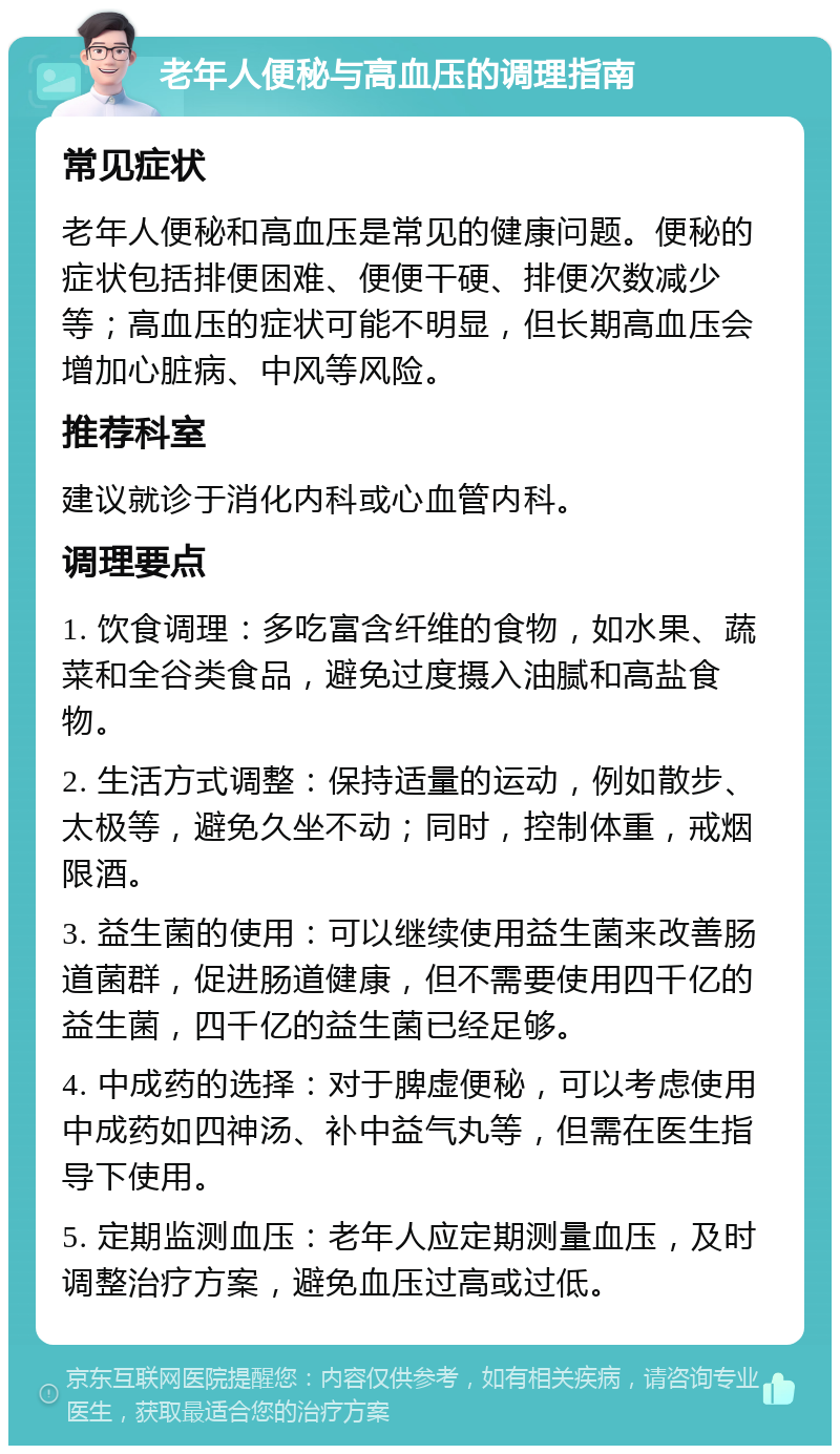 老年人便秘与高血压的调理指南 常见症状 老年人便秘和高血压是常见的健康问题。便秘的症状包括排便困难、便便干硬、排便次数减少等；高血压的症状可能不明显，但长期高血压会增加心脏病、中风等风险。 推荐科室 建议就诊于消化内科或心血管内科。 调理要点 1. 饮食调理：多吃富含纤维的食物，如水果、蔬菜和全谷类食品，避免过度摄入油腻和高盐食物。 2. 生活方式调整：保持适量的运动，例如散步、太极等，避免久坐不动；同时，控制体重，戒烟限酒。 3. 益生菌的使用：可以继续使用益生菌来改善肠道菌群，促进肠道健康，但不需要使用四千亿的益生菌，四千亿的益生菌已经足够。 4. 中成药的选择：对于脾虚便秘，可以考虑使用中成药如四神汤、补中益气丸等，但需在医生指导下使用。 5. 定期监测血压：老年人应定期测量血压，及时调整治疗方案，避免血压过高或过低。