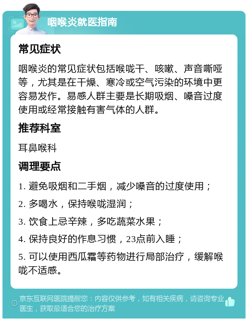 咽喉炎就医指南 常见症状 咽喉炎的常见症状包括喉咙干、咳嗽、声音嘶哑等，尤其是在干燥、寒冷或空气污染的环境中更容易发作。易感人群主要是长期吸烟、嗓音过度使用或经常接触有害气体的人群。 推荐科室 耳鼻喉科 调理要点 1. 避免吸烟和二手烟，减少嗓音的过度使用； 2. 多喝水，保持喉咙湿润； 3. 饮食上忌辛辣，多吃蔬菜水果； 4. 保持良好的作息习惯，23点前入睡； 5. 可以使用西瓜霜等药物进行局部治疗，缓解喉咙不适感。