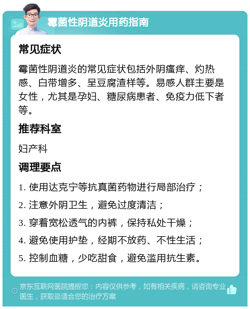 霉菌性阴道炎用药指南 常见症状 霉菌性阴道炎的常见症状包括外阴瘙痒、灼热感、白带增多、呈豆腐渣样等。易感人群主要是女性，尤其是孕妇、糖尿病患者、免疫力低下者等。 推荐科室 妇产科 调理要点 1. 使用达克宁等抗真菌药物进行局部治疗； 2. 注意外阴卫生，避免过度清洁； 3. 穿着宽松透气的内裤，保持私处干燥； 4. 避免使用护垫，经期不放药、不性生活； 5. 控制血糖，少吃甜食，避免滥用抗生素。