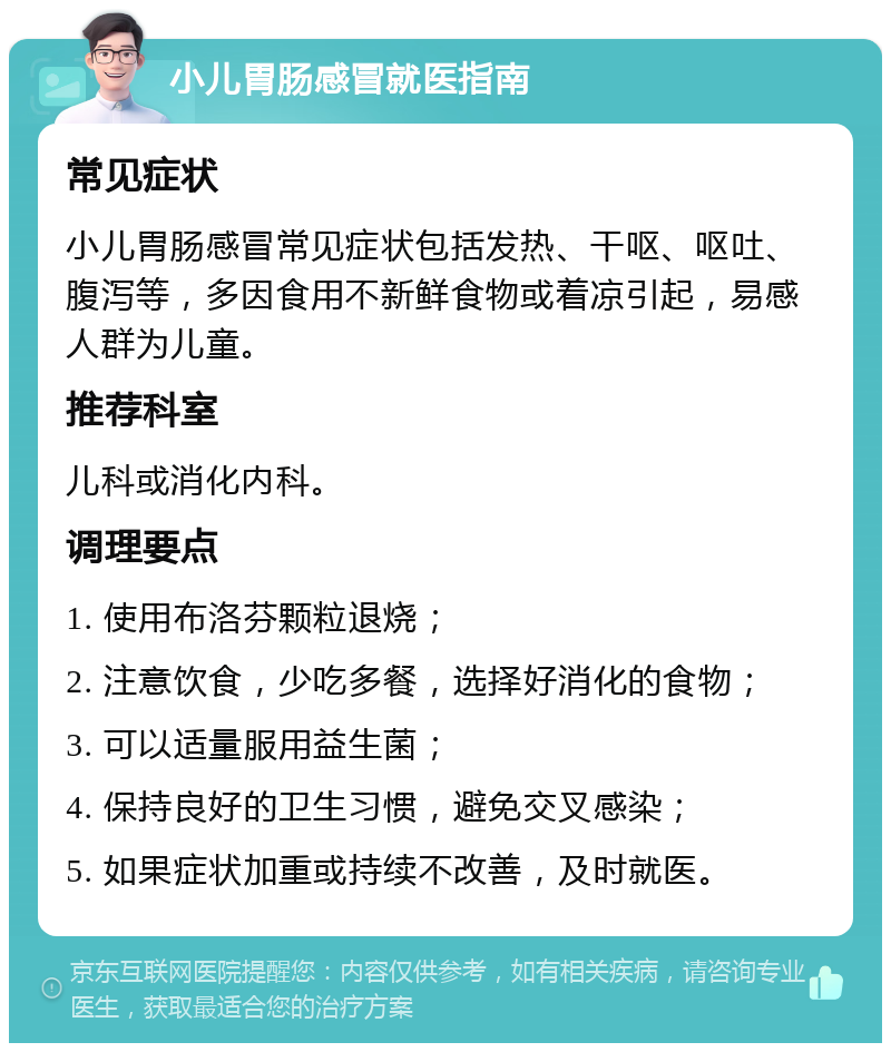 小儿胃肠感冒就医指南 常见症状 小儿胃肠感冒常见症状包括发热、干呕、呕吐、腹泻等，多因食用不新鲜食物或着凉引起，易感人群为儿童。 推荐科室 儿科或消化内科。 调理要点 1. 使用布洛芬颗粒退烧； 2. 注意饮食，少吃多餐，选择好消化的食物； 3. 可以适量服用益生菌； 4. 保持良好的卫生习惯，避免交叉感染； 5. 如果症状加重或持续不改善，及时就医。