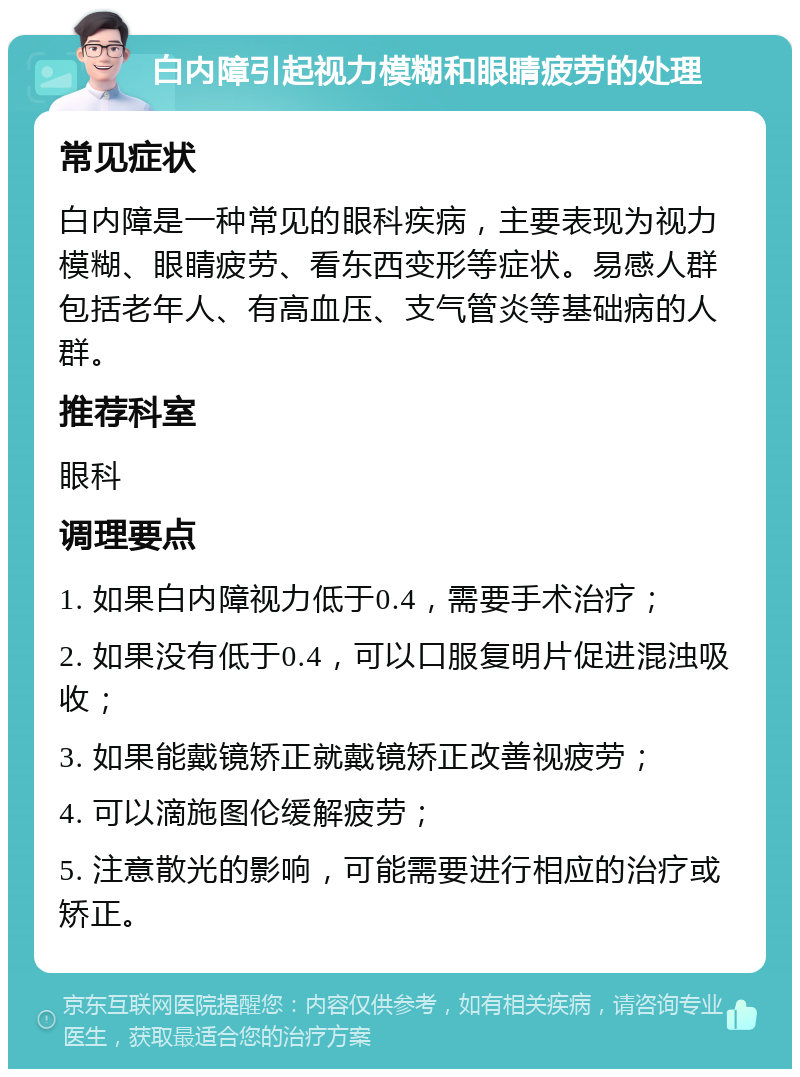 白内障引起视力模糊和眼睛疲劳的处理 常见症状 白内障是一种常见的眼科疾病，主要表现为视力模糊、眼睛疲劳、看东西变形等症状。易感人群包括老年人、有高血压、支气管炎等基础病的人群。 推荐科室 眼科 调理要点 1. 如果白内障视力低于0.4，需要手术治疗； 2. 如果没有低于0.4，可以口服复明片促进混浊吸收； 3. 如果能戴镜矫正就戴镜矫正改善视疲劳； 4. 可以滴施图伦缓解疲劳； 5. 注意散光的影响，可能需要进行相应的治疗或矫正。