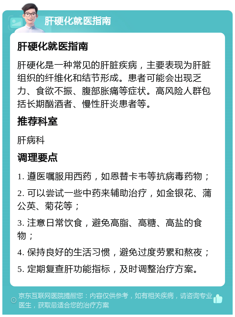 肝硬化就医指南 肝硬化就医指南 肝硬化是一种常见的肝脏疾病，主要表现为肝脏组织的纤维化和结节形成。患者可能会出现乏力、食欲不振、腹部胀痛等症状。高风险人群包括长期酗酒者、慢性肝炎患者等。 推荐科室 肝病科 调理要点 1. 遵医嘱服用西药，如恩替卡韦等抗病毒药物； 2. 可以尝试一些中药来辅助治疗，如金银花、蒲公英、菊花等； 3. 注意日常饮食，避免高脂、高糖、高盐的食物； 4. 保持良好的生活习惯，避免过度劳累和熬夜； 5. 定期复查肝功能指标，及时调整治疗方案。