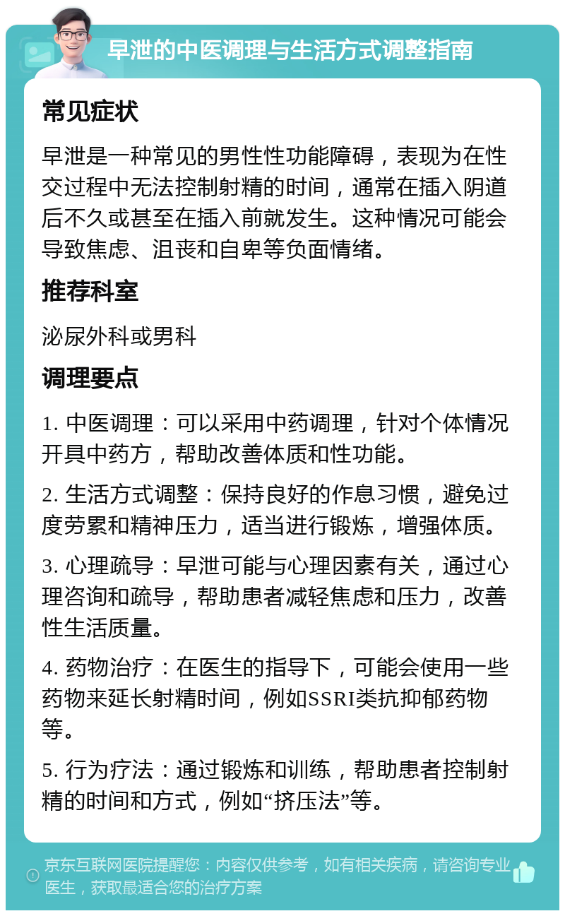 早泄的中医调理与生活方式调整指南 常见症状 早泄是一种常见的男性性功能障碍，表现为在性交过程中无法控制射精的时间，通常在插入阴道后不久或甚至在插入前就发生。这种情况可能会导致焦虑、沮丧和自卑等负面情绪。 推荐科室 泌尿外科或男科 调理要点 1. 中医调理：可以采用中药调理，针对个体情况开具中药方，帮助改善体质和性功能。 2. 生活方式调整：保持良好的作息习惯，避免过度劳累和精神压力，适当进行锻炼，增强体质。 3. 心理疏导：早泄可能与心理因素有关，通过心理咨询和疏导，帮助患者减轻焦虑和压力，改善性生活质量。 4. 药物治疗：在医生的指导下，可能会使用一些药物来延长射精时间，例如SSRI类抗抑郁药物等。 5. 行为疗法：通过锻炼和训练，帮助患者控制射精的时间和方式，例如“挤压法”等。