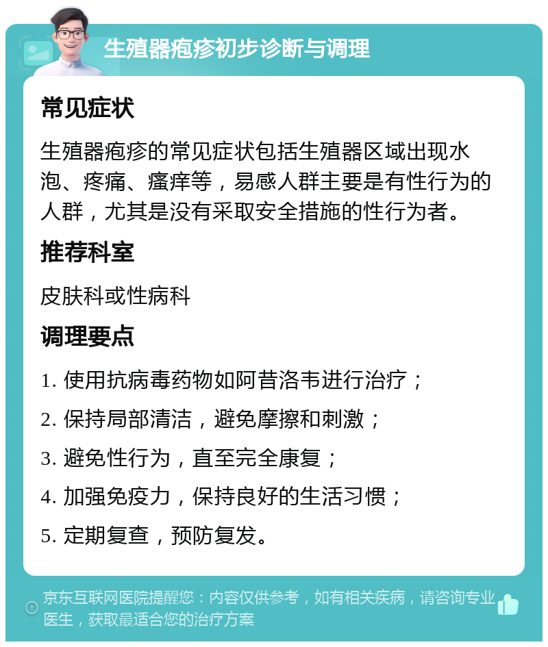 生殖器疱疹初步诊断与调理 常见症状 生殖器疱疹的常见症状包括生殖器区域出现水泡、疼痛、瘙痒等，易感人群主要是有性行为的人群，尤其是没有采取安全措施的性行为者。 推荐科室 皮肤科或性病科 调理要点 1. 使用抗病毒药物如阿昔洛韦进行治疗； 2. 保持局部清洁，避免摩擦和刺激； 3. 避免性行为，直至完全康复； 4. 加强免疫力，保持良好的生活习惯； 5. 定期复查，预防复发。