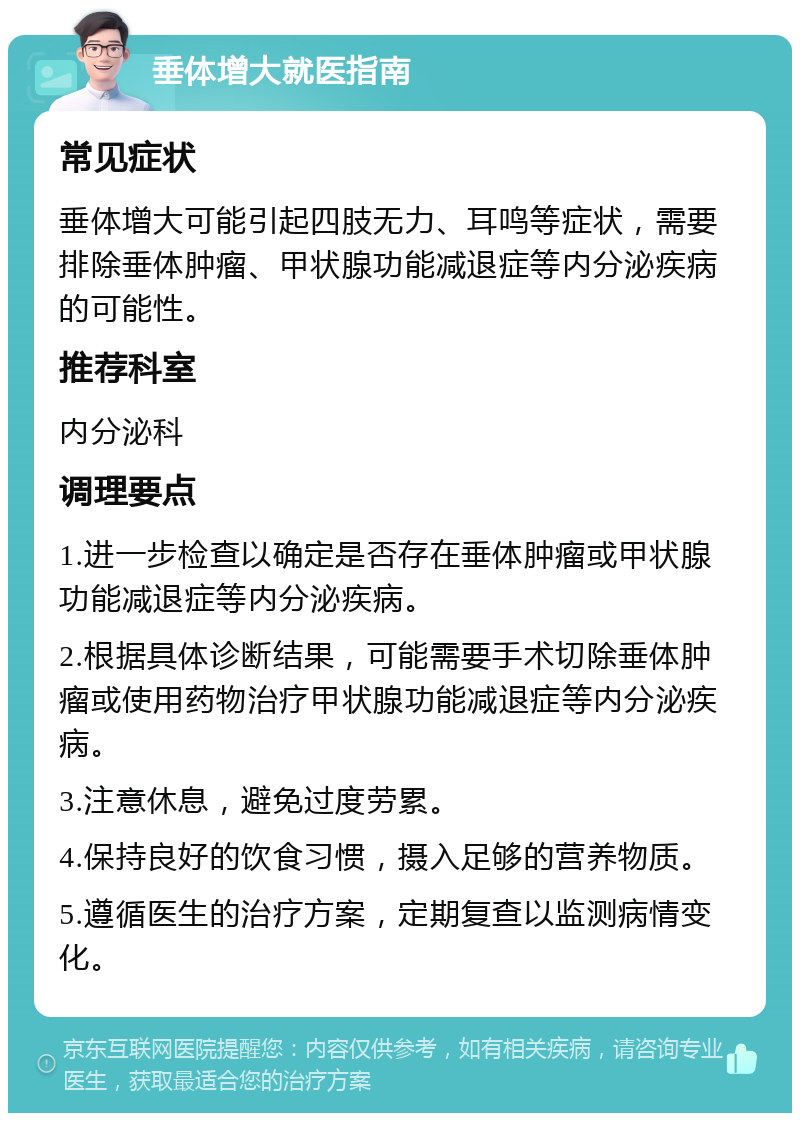 垂体增大就医指南 常见症状 垂体增大可能引起四肢无力、耳鸣等症状，需要排除垂体肿瘤、甲状腺功能减退症等内分泌疾病的可能性。 推荐科室 内分泌科 调理要点 1.进一步检查以确定是否存在垂体肿瘤或甲状腺功能减退症等内分泌疾病。 2.根据具体诊断结果，可能需要手术切除垂体肿瘤或使用药物治疗甲状腺功能减退症等内分泌疾病。 3.注意休息，避免过度劳累。 4.保持良好的饮食习惯，摄入足够的营养物质。 5.遵循医生的治疗方案，定期复查以监测病情变化。