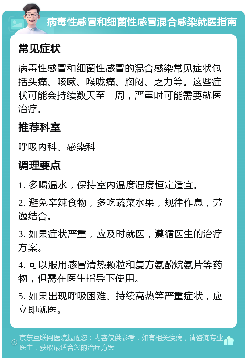 病毒性感冒和细菌性感冒混合感染就医指南 常见症状 病毒性感冒和细菌性感冒的混合感染常见症状包括头痛、咳嗽、喉咙痛、胸闷、乏力等。这些症状可能会持续数天至一周，严重时可能需要就医治疗。 推荐科室 呼吸内科、感染科 调理要点 1. 多喝温水，保持室内温度湿度恒定适宜。 2. 避免辛辣食物，多吃蔬菜水果，规律作息，劳逸结合。 3. 如果症状严重，应及时就医，遵循医生的治疗方案。 4. 可以服用感冒清热颗粒和复方氨酚烷氨片等药物，但需在医生指导下使用。 5. 如果出现呼吸困难、持续高热等严重症状，应立即就医。