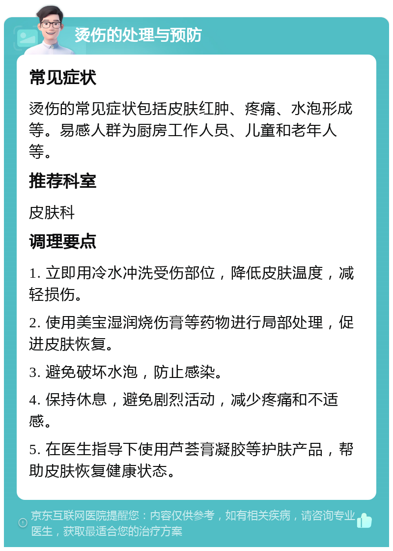 烫伤的处理与预防 常见症状 烫伤的常见症状包括皮肤红肿、疼痛、水泡形成等。易感人群为厨房工作人员、儿童和老年人等。 推荐科室 皮肤科 调理要点 1. 立即用冷水冲洗受伤部位，降低皮肤温度，减轻损伤。 2. 使用美宝湿润烧伤膏等药物进行局部处理，促进皮肤恢复。 3. 避免破坏水泡，防止感染。 4. 保持休息，避免剧烈活动，减少疼痛和不适感。 5. 在医生指导下使用芦荟膏凝胶等护肤产品，帮助皮肤恢复健康状态。