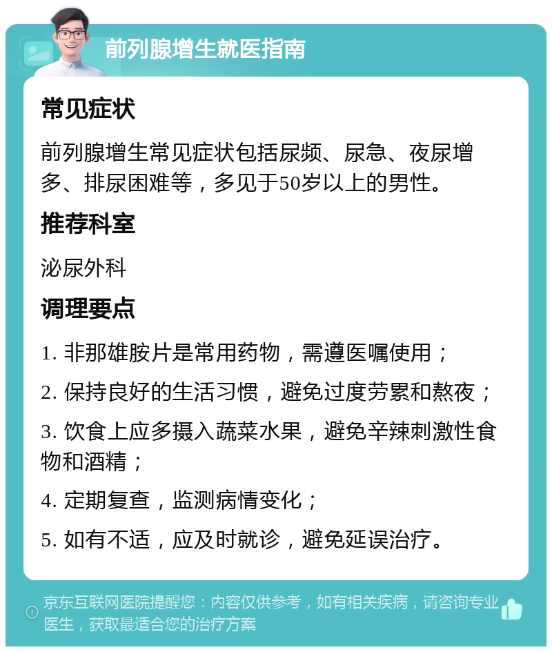 前列腺增生就医指南 常见症状 前列腺增生常见症状包括尿频、尿急、夜尿增多、排尿困难等，多见于50岁以上的男性。 推荐科室 泌尿外科 调理要点 1. 非那雄胺片是常用药物，需遵医嘱使用； 2. 保持良好的生活习惯，避免过度劳累和熬夜； 3. 饮食上应多摄入蔬菜水果，避免辛辣刺激性食物和酒精； 4. 定期复查，监测病情变化； 5. 如有不适，应及时就诊，避免延误治疗。