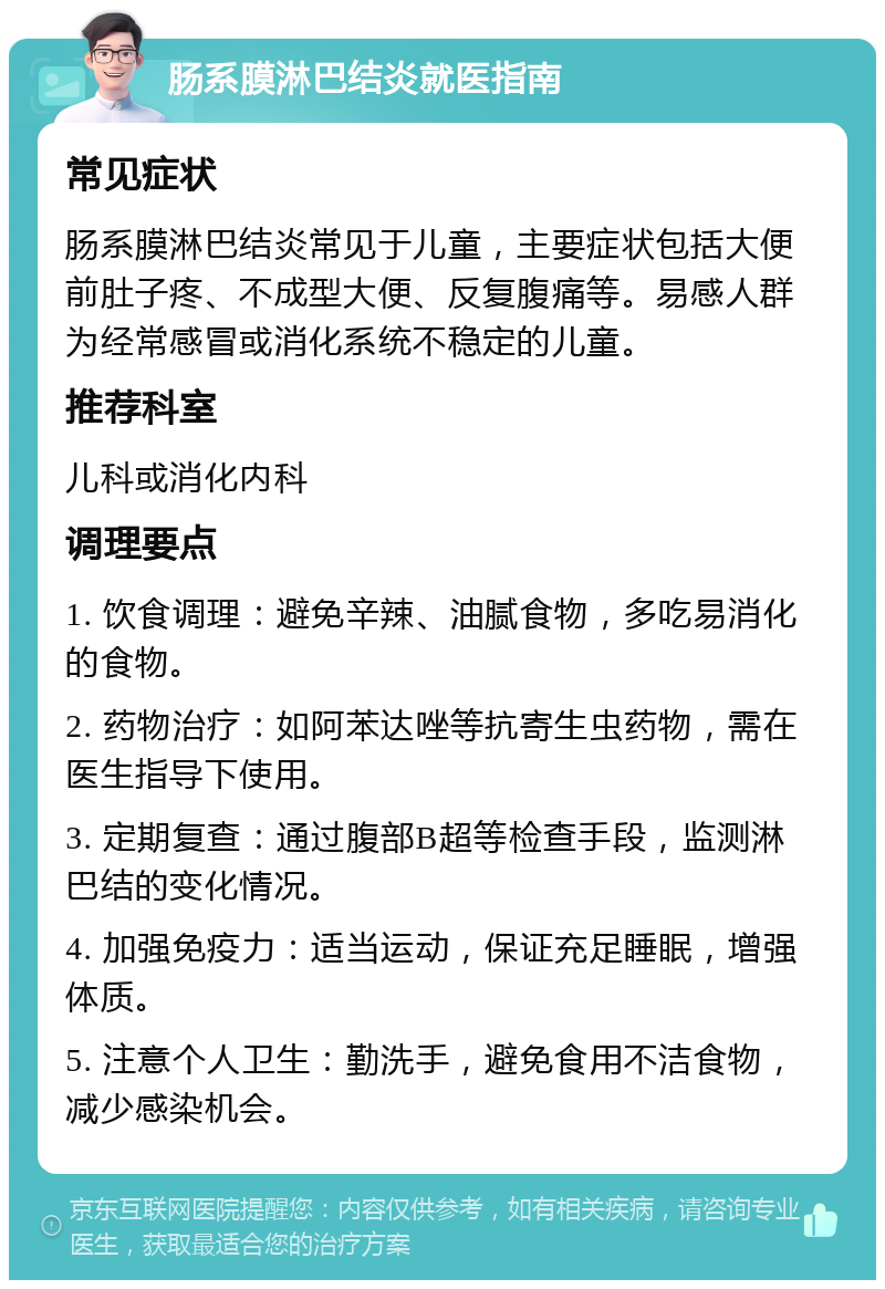 肠系膜淋巴结炎就医指南 常见症状 肠系膜淋巴结炎常见于儿童，主要症状包括大便前肚子疼、不成型大便、反复腹痛等。易感人群为经常感冒或消化系统不稳定的儿童。 推荐科室 儿科或消化内科 调理要点 1. 饮食调理：避免辛辣、油腻食物，多吃易消化的食物。 2. 药物治疗：如阿苯达唑等抗寄生虫药物，需在医生指导下使用。 3. 定期复查：通过腹部B超等检查手段，监测淋巴结的变化情况。 4. 加强免疫力：适当运动，保证充足睡眠，增强体质。 5. 注意个人卫生：勤洗手，避免食用不洁食物，减少感染机会。