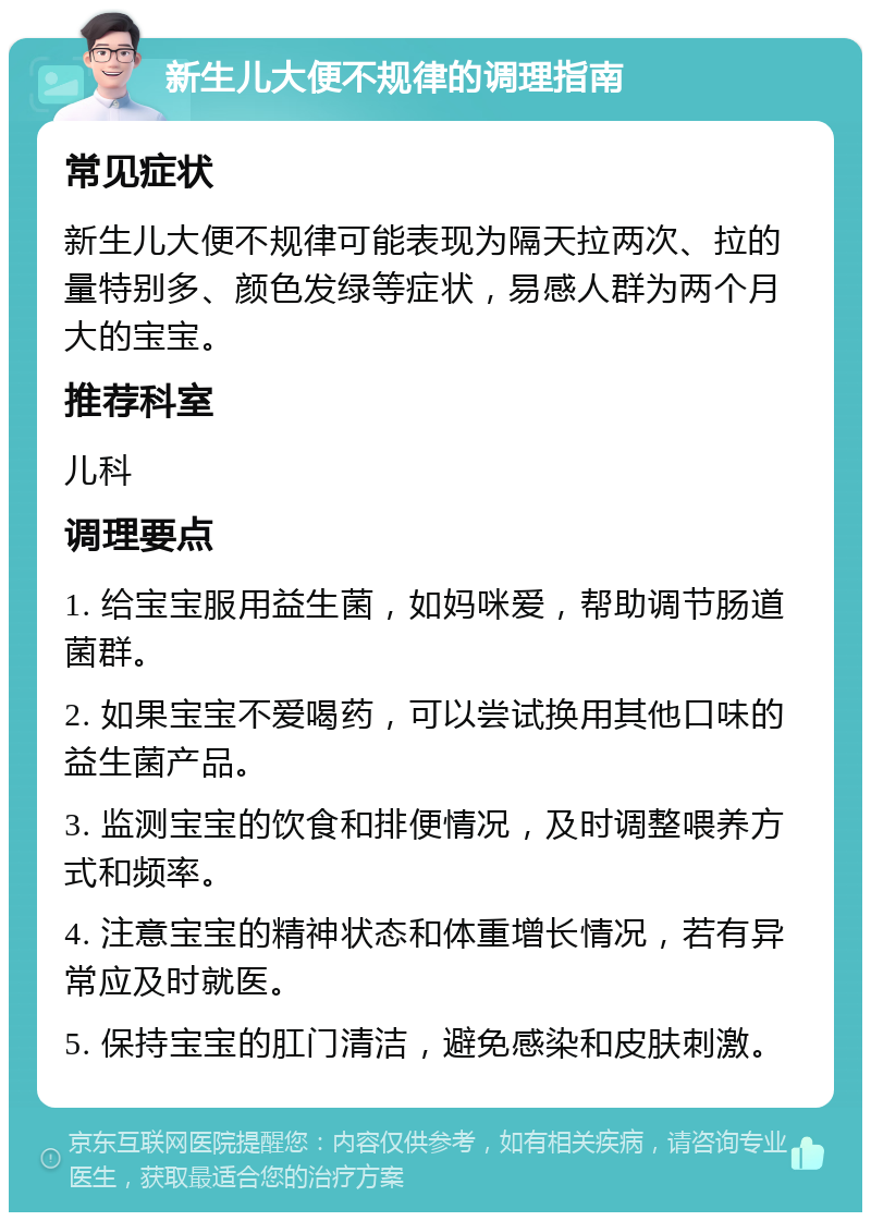 新生儿大便不规律的调理指南 常见症状 新生儿大便不规律可能表现为隔天拉两次、拉的量特别多、颜色发绿等症状，易感人群为两个月大的宝宝。 推荐科室 儿科 调理要点 1. 给宝宝服用益生菌，如妈咪爱，帮助调节肠道菌群。 2. 如果宝宝不爱喝药，可以尝试换用其他口味的益生菌产品。 3. 监测宝宝的饮食和排便情况，及时调整喂养方式和频率。 4. 注意宝宝的精神状态和体重增长情况，若有异常应及时就医。 5. 保持宝宝的肛门清洁，避免感染和皮肤刺激。