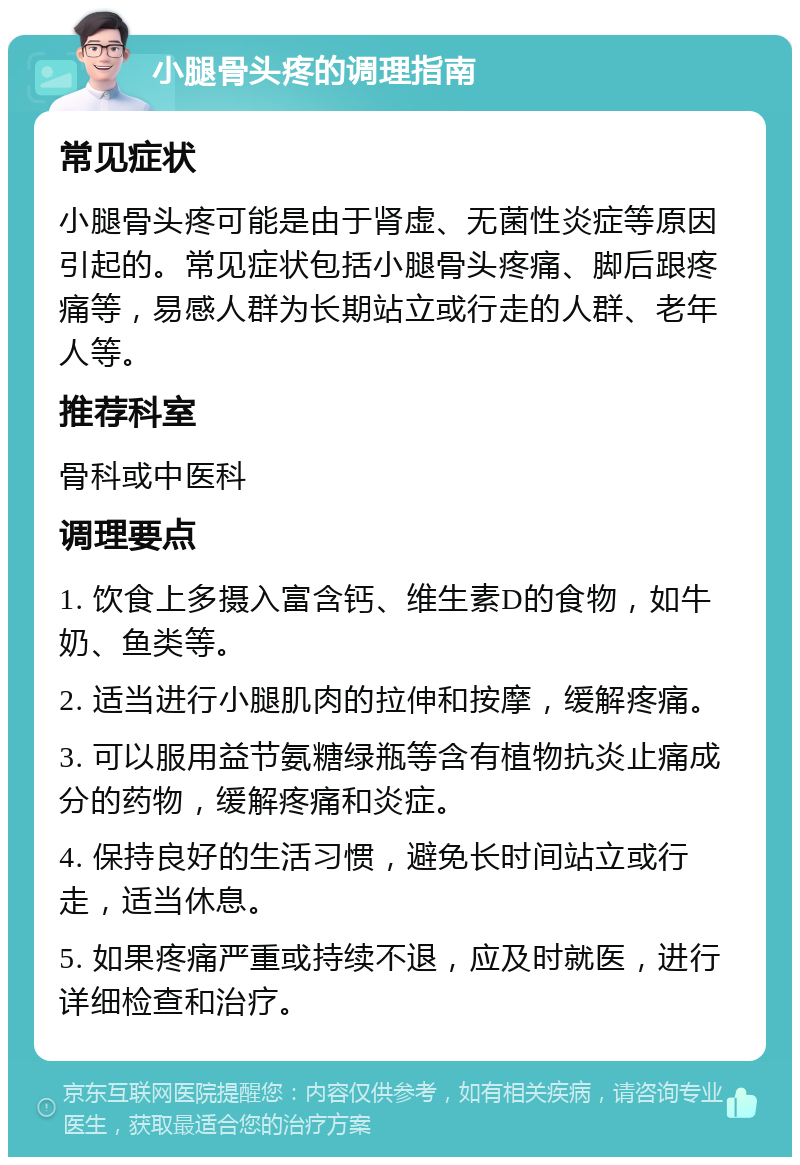 小腿骨头疼的调理指南 常见症状 小腿骨头疼可能是由于肾虚、无菌性炎症等原因引起的。常见症状包括小腿骨头疼痛、脚后跟疼痛等，易感人群为长期站立或行走的人群、老年人等。 推荐科室 骨科或中医科 调理要点 1. 饮食上多摄入富含钙、维生素D的食物，如牛奶、鱼类等。 2. 适当进行小腿肌肉的拉伸和按摩，缓解疼痛。 3. 可以服用益节氨糖绿瓶等含有植物抗炎止痛成分的药物，缓解疼痛和炎症。 4. 保持良好的生活习惯，避免长时间站立或行走，适当休息。 5. 如果疼痛严重或持续不退，应及时就医，进行详细检查和治疗。