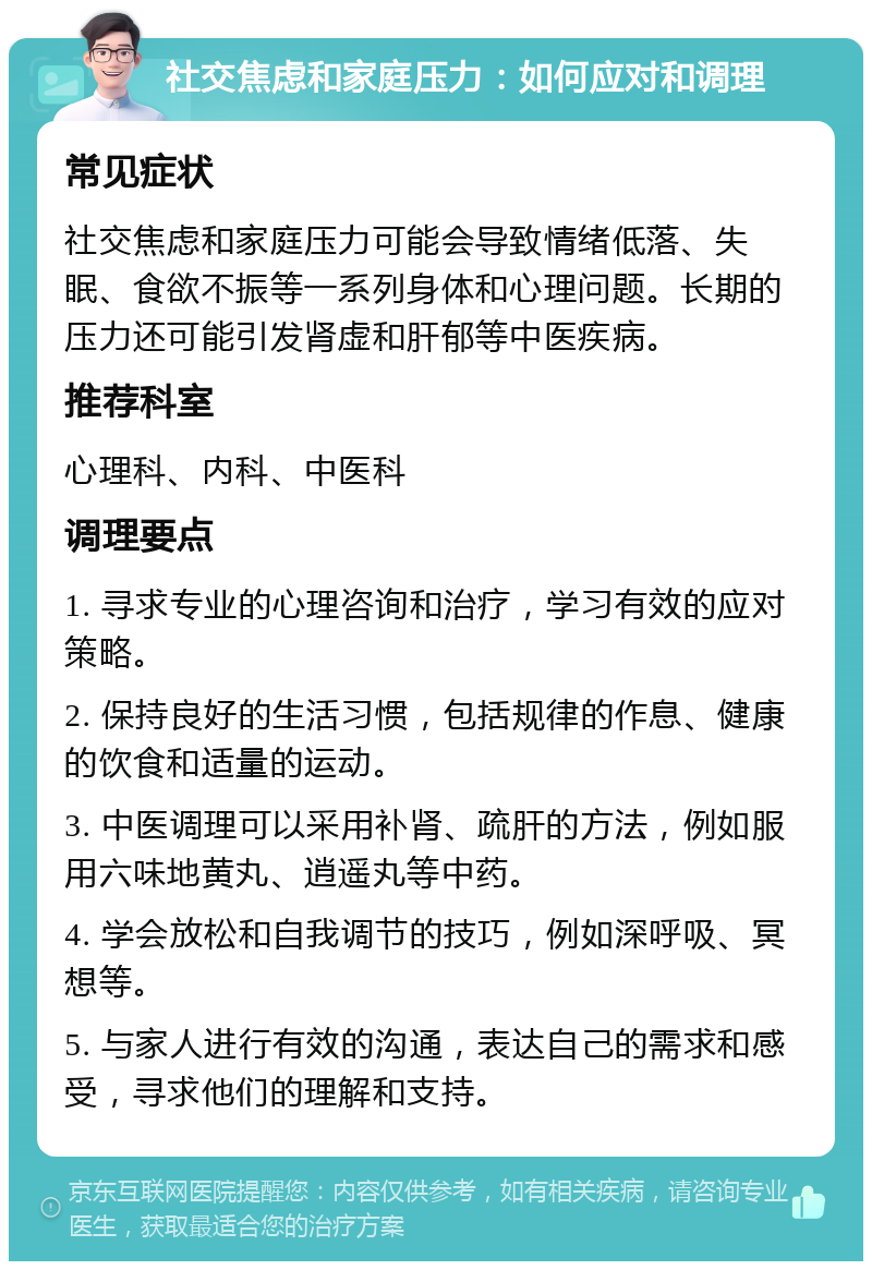 社交焦虑和家庭压力：如何应对和调理 常见症状 社交焦虑和家庭压力可能会导致情绪低落、失眠、食欲不振等一系列身体和心理问题。长期的压力还可能引发肾虚和肝郁等中医疾病。 推荐科室 心理科、内科、中医科 调理要点 1. 寻求专业的心理咨询和治疗，学习有效的应对策略。 2. 保持良好的生活习惯，包括规律的作息、健康的饮食和适量的运动。 3. 中医调理可以采用补肾、疏肝的方法，例如服用六味地黄丸、逍遥丸等中药。 4. 学会放松和自我调节的技巧，例如深呼吸、冥想等。 5. 与家人进行有效的沟通，表达自己的需求和感受，寻求他们的理解和支持。