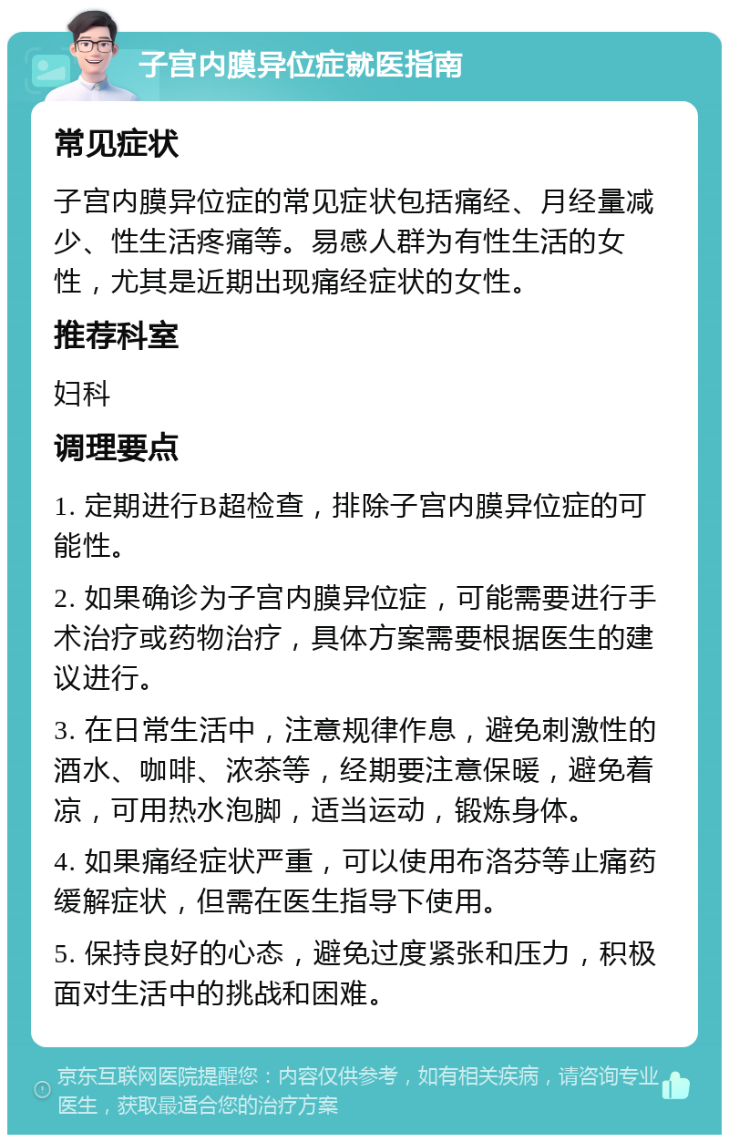 子宫内膜异位症就医指南 常见症状 子宫内膜异位症的常见症状包括痛经、月经量减少、性生活疼痛等。易感人群为有性生活的女性，尤其是近期出现痛经症状的女性。 推荐科室 妇科 调理要点 1. 定期进行B超检查，排除子宫内膜异位症的可能性。 2. 如果确诊为子宫内膜异位症，可能需要进行手术治疗或药物治疗，具体方案需要根据医生的建议进行。 3. 在日常生活中，注意规律作息，避免刺激性的酒水、咖啡、浓茶等，经期要注意保暖，避免着凉，可用热水泡脚，适当运动，锻炼身体。 4. 如果痛经症状严重，可以使用布洛芬等止痛药缓解症状，但需在医生指导下使用。 5. 保持良好的心态，避免过度紧张和压力，积极面对生活中的挑战和困难。