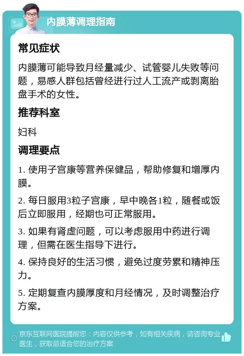 内膜薄调理指南 常见症状 内膜薄可能导致月经量减少、试管婴儿失败等问题，易感人群包括曾经进行过人工流产或剥离胎盘手术的女性。 推荐科室 妇科 调理要点 1. 使用子宫康等营养保健品，帮助修复和增厚内膜。 2. 每日服用3粒子宫康，早中晚各1粒，随餐或饭后立即服用，经期也可正常服用。 3. 如果有肾虚问题，可以考虑服用中药进行调理，但需在医生指导下进行。 4. 保持良好的生活习惯，避免过度劳累和精神压力。 5. 定期复查内膜厚度和月经情况，及时调整治疗方案。