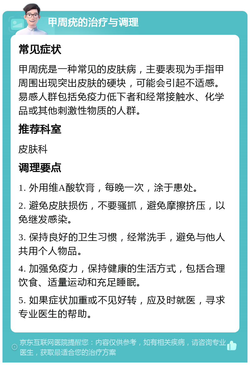 甲周疣的治疗与调理 常见症状 甲周疣是一种常见的皮肤病，主要表现为手指甲周围出现突出皮肤的硬块，可能会引起不适感。易感人群包括免疫力低下者和经常接触水、化学品或其他刺激性物质的人群。 推荐科室 皮肤科 调理要点 1. 外用维A酸软膏，每晚一次，涂于患处。 2. 避免皮肤损伤，不要骚抓，避免摩擦挤压，以免继发感染。 3. 保持良好的卫生习惯，经常洗手，避免与他人共用个人物品。 4. 加强免疫力，保持健康的生活方式，包括合理饮食、适量运动和充足睡眠。 5. 如果症状加重或不见好转，应及时就医，寻求专业医生的帮助。