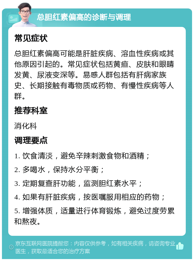 总胆红素偏高的诊断与调理 常见症状 总胆红素偏高可能是肝脏疾病、溶血性疾病或其他原因引起的。常见症状包括黄疸、皮肤和眼睛发黄、尿液变深等。易感人群包括有肝病家族史、长期接触有毒物质或药物、有慢性疾病等人群。 推荐科室 消化科 调理要点 1. 饮食清淡，避免辛辣刺激食物和酒精； 2. 多喝水，保持水分平衡； 3. 定期复查肝功能，监测胆红素水平； 4. 如果有肝脏疾病，按医嘱服用相应的药物； 5. 增强体质，适量进行体育锻炼，避免过度劳累和熬夜。