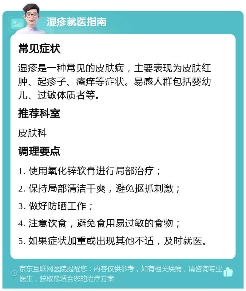 湿疹就医指南 常见症状 湿疹是一种常见的皮肤病，主要表现为皮肤红肿、起疹子、瘙痒等症状。易感人群包括婴幼儿、过敏体质者等。 推荐科室 皮肤科 调理要点 1. 使用氧化锌软膏进行局部治疗； 2. 保持局部清洁干爽，避免抠抓刺激； 3. 做好防晒工作； 4. 注意饮食，避免食用易过敏的食物； 5. 如果症状加重或出现其他不适，及时就医。