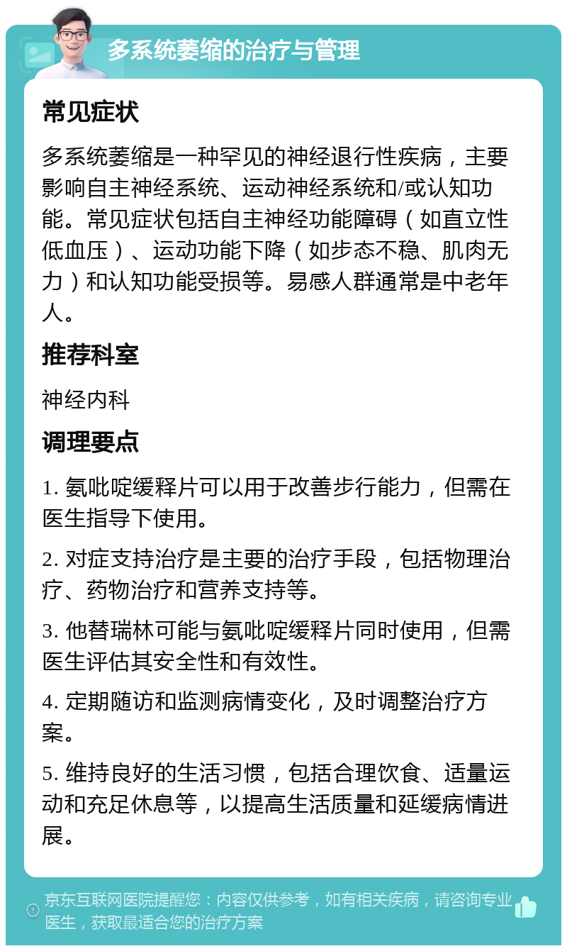 多系统萎缩的治疗与管理 常见症状 多系统萎缩是一种罕见的神经退行性疾病，主要影响自主神经系统、运动神经系统和/或认知功能。常见症状包括自主神经功能障碍（如直立性低血压）、运动功能下降（如步态不稳、肌肉无力）和认知功能受损等。易感人群通常是中老年人。 推荐科室 神经内科 调理要点 1. 氨吡啶缓释片可以用于改善步行能力，但需在医生指导下使用。 2. 对症支持治疗是主要的治疗手段，包括物理治疗、药物治疗和营养支持等。 3. 他替瑞林可能与氨吡啶缓释片同时使用，但需医生评估其安全性和有效性。 4. 定期随访和监测病情变化，及时调整治疗方案。 5. 维持良好的生活习惯，包括合理饮食、适量运动和充足休息等，以提高生活质量和延缓病情进展。