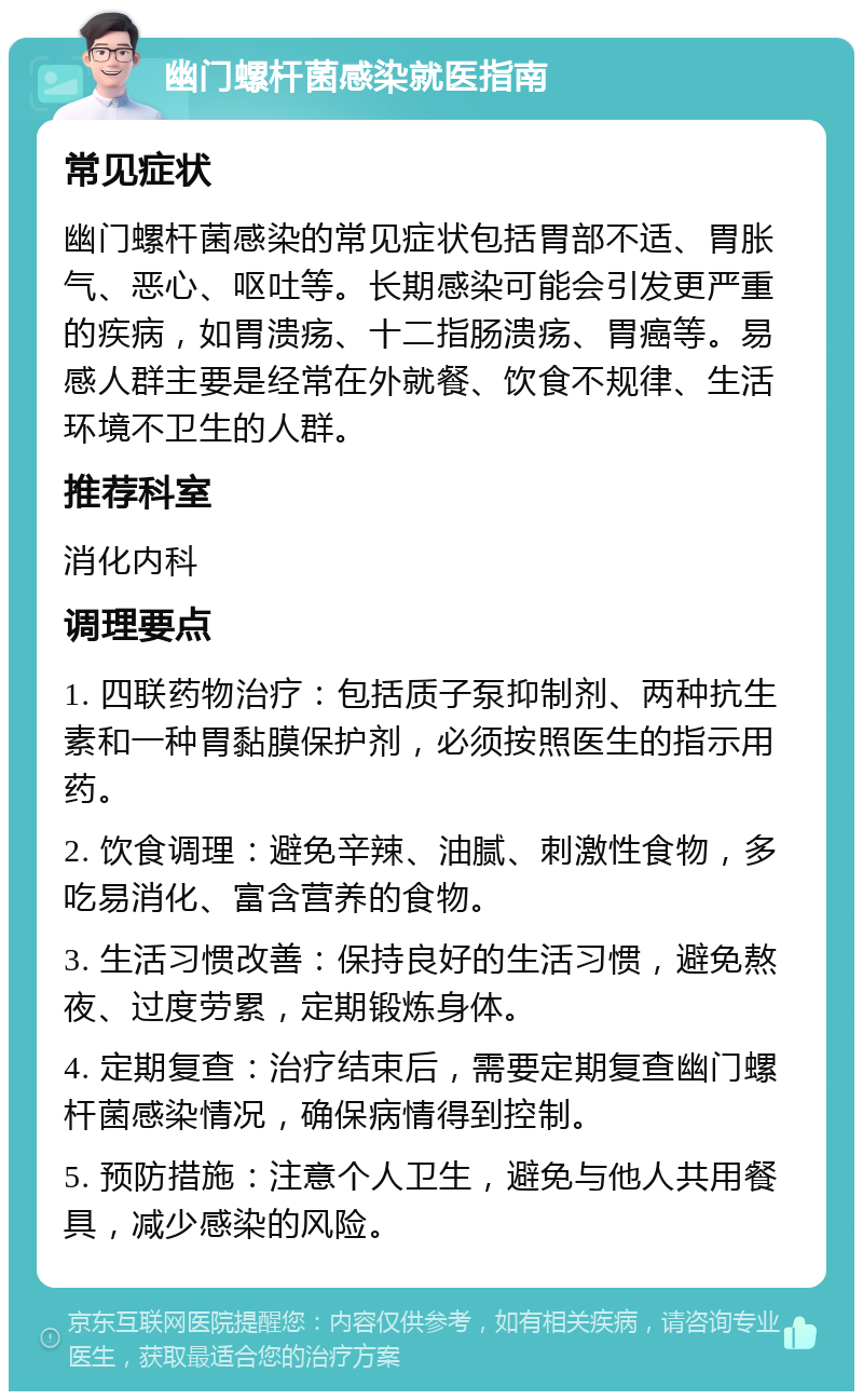 幽门螺杆菌感染就医指南 常见症状 幽门螺杆菌感染的常见症状包括胃部不适、胃胀气、恶心、呕吐等。长期感染可能会引发更严重的疾病，如胃溃疡、十二指肠溃疡、胃癌等。易感人群主要是经常在外就餐、饮食不规律、生活环境不卫生的人群。 推荐科室 消化内科 调理要点 1. 四联药物治疗：包括质子泵抑制剂、两种抗生素和一种胃黏膜保护剂，必须按照医生的指示用药。 2. 饮食调理：避免辛辣、油腻、刺激性食物，多吃易消化、富含营养的食物。 3. 生活习惯改善：保持良好的生活习惯，避免熬夜、过度劳累，定期锻炼身体。 4. 定期复查：治疗结束后，需要定期复查幽门螺杆菌感染情况，确保病情得到控制。 5. 预防措施：注意个人卫生，避免与他人共用餐具，减少感染的风险。