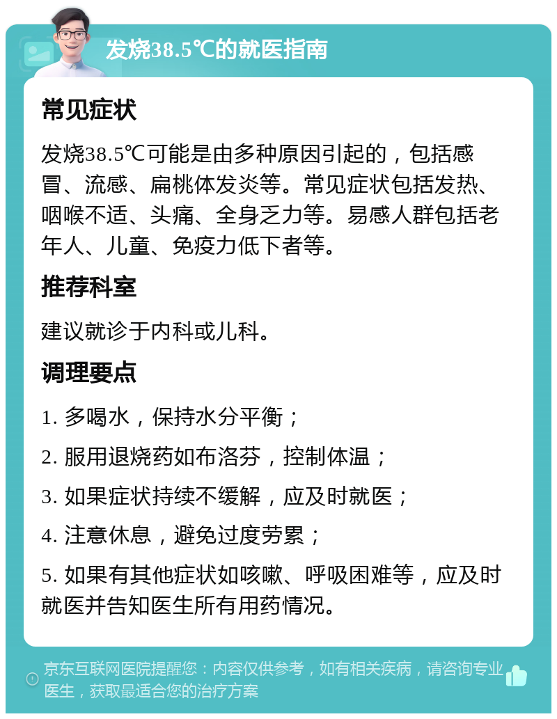 发烧38.5℃的就医指南 常见症状 发烧38.5℃可能是由多种原因引起的，包括感冒、流感、扁桃体发炎等。常见症状包括发热、咽喉不适、头痛、全身乏力等。易感人群包括老年人、儿童、免疫力低下者等。 推荐科室 建议就诊于内科或儿科。 调理要点 1. 多喝水，保持水分平衡； 2. 服用退烧药如布洛芬，控制体温； 3. 如果症状持续不缓解，应及时就医； 4. 注意休息，避免过度劳累； 5. 如果有其他症状如咳嗽、呼吸困难等，应及时就医并告知医生所有用药情况。