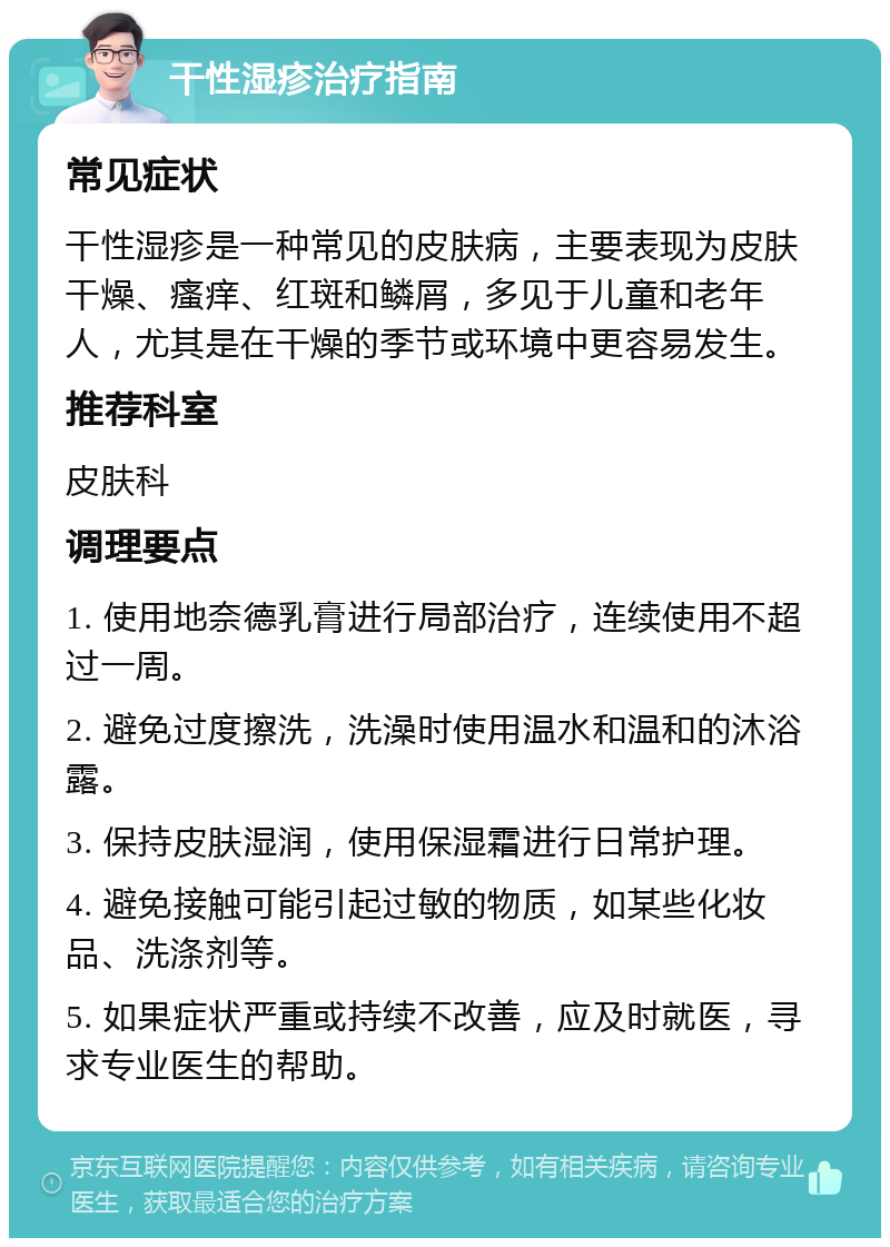 干性湿疹治疗指南 常见症状 干性湿疹是一种常见的皮肤病，主要表现为皮肤干燥、瘙痒、红斑和鳞屑，多见于儿童和老年人，尤其是在干燥的季节或环境中更容易发生。 推荐科室 皮肤科 调理要点 1. 使用地奈德乳膏进行局部治疗，连续使用不超过一周。 2. 避免过度擦洗，洗澡时使用温水和温和的沐浴露。 3. 保持皮肤湿润，使用保湿霜进行日常护理。 4. 避免接触可能引起过敏的物质，如某些化妆品、洗涤剂等。 5. 如果症状严重或持续不改善，应及时就医，寻求专业医生的帮助。