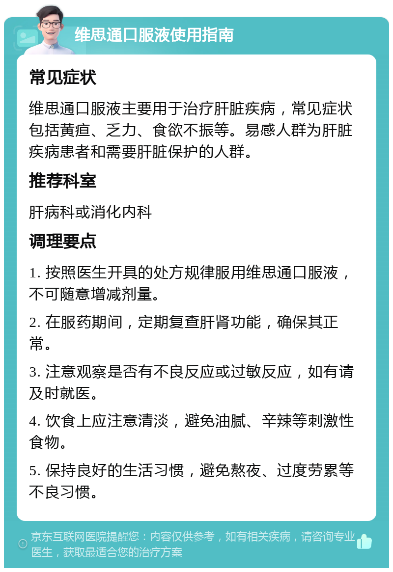 维思通口服液使用指南 常见症状 维思通口服液主要用于治疗肝脏疾病，常见症状包括黄疸、乏力、食欲不振等。易感人群为肝脏疾病患者和需要肝脏保护的人群。 推荐科室 肝病科或消化内科 调理要点 1. 按照医生开具的处方规律服用维思通口服液，不可随意增减剂量。 2. 在服药期间，定期复查肝肾功能，确保其正常。 3. 注意观察是否有不良反应或过敏反应，如有请及时就医。 4. 饮食上应注意清淡，避免油腻、辛辣等刺激性食物。 5. 保持良好的生活习惯，避免熬夜、过度劳累等不良习惯。