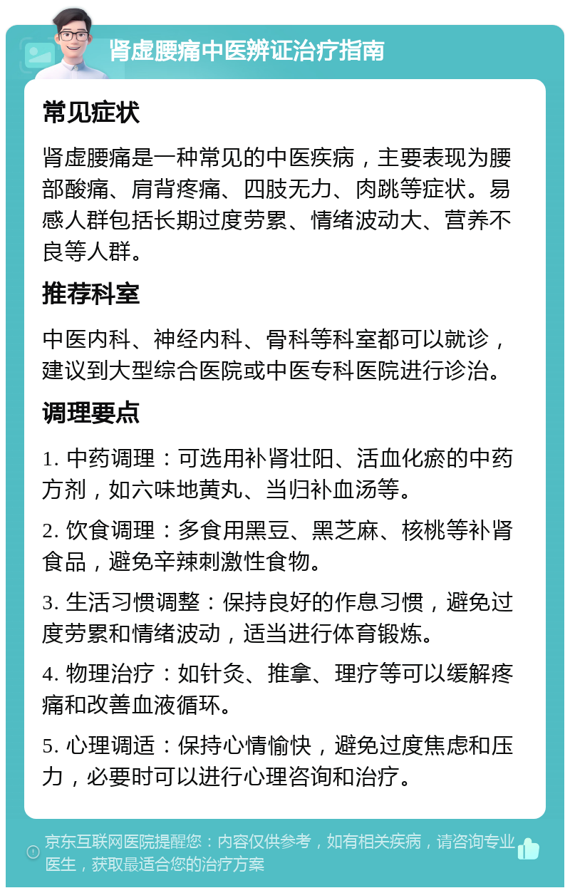 肾虚腰痛中医辨证治疗指南 常见症状 肾虚腰痛是一种常见的中医疾病，主要表现为腰部酸痛、肩背疼痛、四肢无力、肉跳等症状。易感人群包括长期过度劳累、情绪波动大、营养不良等人群。 推荐科室 中医内科、神经内科、骨科等科室都可以就诊，建议到大型综合医院或中医专科医院进行诊治。 调理要点 1. 中药调理：可选用补肾壮阳、活血化瘀的中药方剂，如六味地黄丸、当归补血汤等。 2. 饮食调理：多食用黑豆、黑芝麻、核桃等补肾食品，避免辛辣刺激性食物。 3. 生活习惯调整：保持良好的作息习惯，避免过度劳累和情绪波动，适当进行体育锻炼。 4. 物理治疗：如针灸、推拿、理疗等可以缓解疼痛和改善血液循环。 5. 心理调适：保持心情愉快，避免过度焦虑和压力，必要时可以进行心理咨询和治疗。