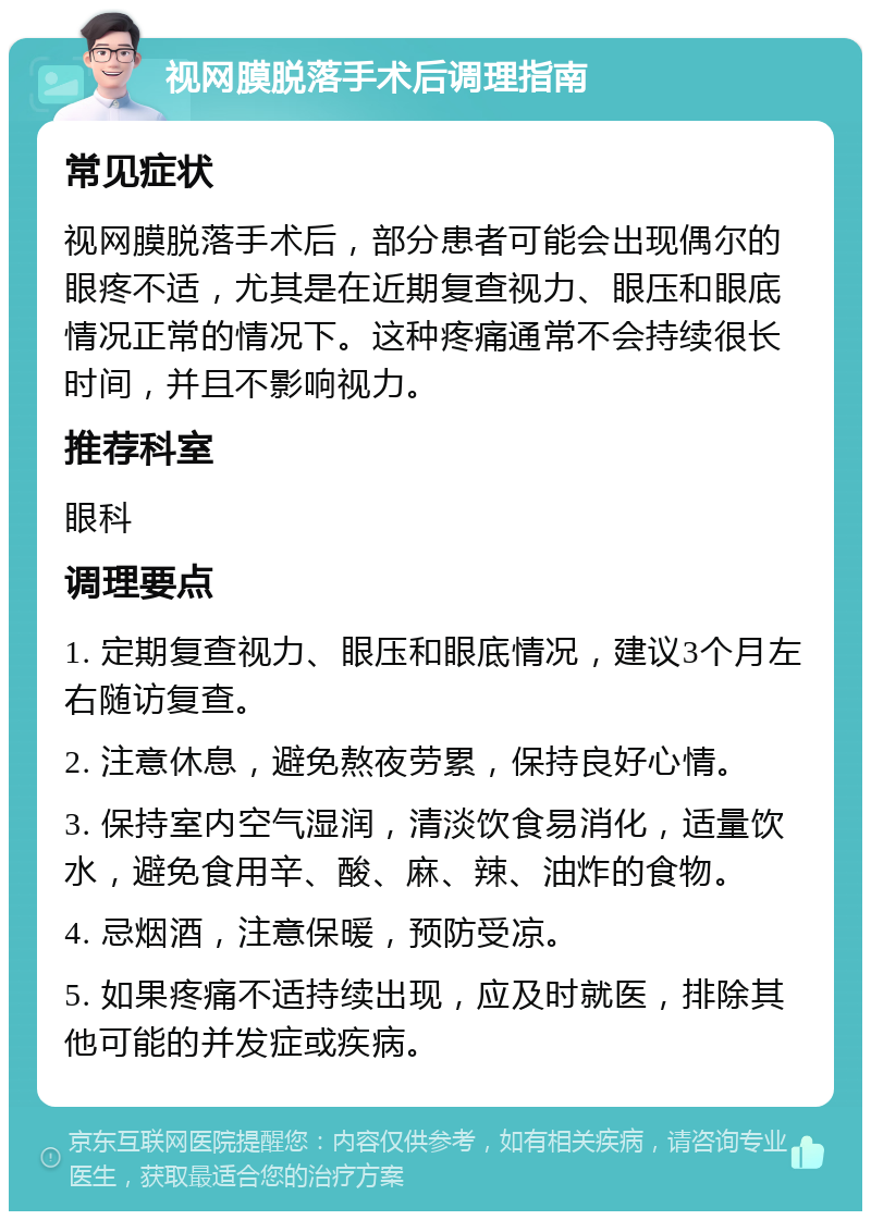 视网膜脱落手术后调理指南 常见症状 视网膜脱落手术后，部分患者可能会出现偶尔的眼疼不适，尤其是在近期复查视力、眼压和眼底情况正常的情况下。这种疼痛通常不会持续很长时间，并且不影响视力。 推荐科室 眼科 调理要点 1. 定期复查视力、眼压和眼底情况，建议3个月左右随访复查。 2. 注意休息，避免熬夜劳累，保持良好心情。 3. 保持室内空气湿润，清淡饮食易消化，适量饮水，避免食用辛、酸、麻、辣、油炸的食物。 4. 忌烟酒，注意保暖，预防受凉。 5. 如果疼痛不适持续出现，应及时就医，排除其他可能的并发症或疾病。