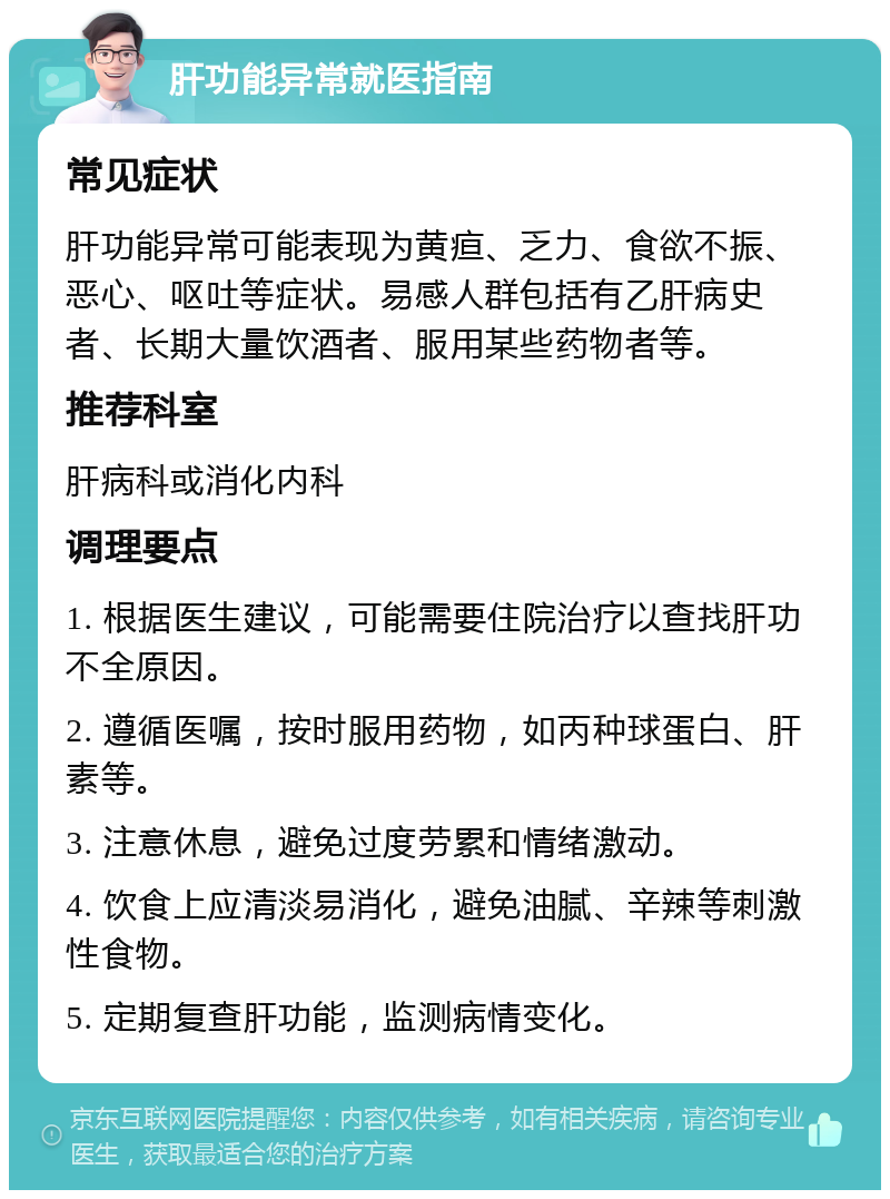 肝功能异常就医指南 常见症状 肝功能异常可能表现为黄疸、乏力、食欲不振、恶心、呕吐等症状。易感人群包括有乙肝病史者、长期大量饮酒者、服用某些药物者等。 推荐科室 肝病科或消化内科 调理要点 1. 根据医生建议，可能需要住院治疗以查找肝功不全原因。 2. 遵循医嘱，按时服用药物，如丙种球蛋白、肝素等。 3. 注意休息，避免过度劳累和情绪激动。 4. 饮食上应清淡易消化，避免油腻、辛辣等刺激性食物。 5. 定期复查肝功能，监测病情变化。