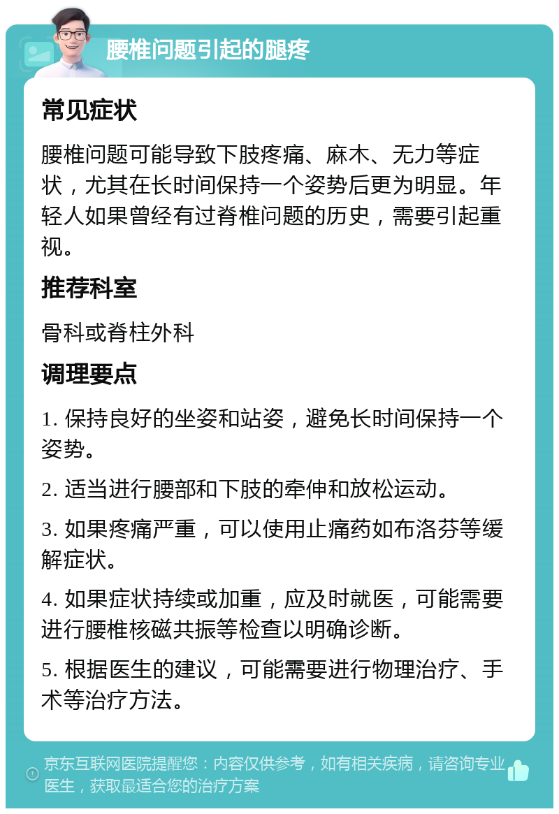 腰椎问题引起的腿疼 常见症状 腰椎问题可能导致下肢疼痛、麻木、无力等症状，尤其在长时间保持一个姿势后更为明显。年轻人如果曾经有过脊椎问题的历史，需要引起重视。 推荐科室 骨科或脊柱外科 调理要点 1. 保持良好的坐姿和站姿，避免长时间保持一个姿势。 2. 适当进行腰部和下肢的牵伸和放松运动。 3. 如果疼痛严重，可以使用止痛药如布洛芬等缓解症状。 4. 如果症状持续或加重，应及时就医，可能需要进行腰椎核磁共振等检查以明确诊断。 5. 根据医生的建议，可能需要进行物理治疗、手术等治疗方法。