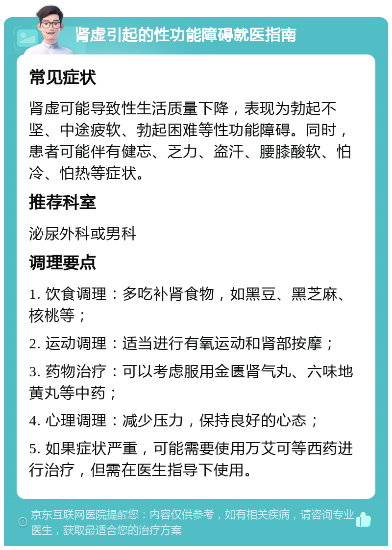 肾虚引起的性功能障碍就医指南 常见症状 肾虚可能导致性生活质量下降，表现为勃起不坚、中途疲软、勃起困难等性功能障碍。同时，患者可能伴有健忘、乏力、盗汗、腰膝酸软、怕冷、怕热等症状。 推荐科室 泌尿外科或男科 调理要点 1. 饮食调理：多吃补肾食物，如黑豆、黑芝麻、核桃等； 2. 运动调理：适当进行有氧运动和肾部按摩； 3. 药物治疗：可以考虑服用金匮肾气丸、六味地黄丸等中药； 4. 心理调理：减少压力，保持良好的心态； 5. 如果症状严重，可能需要使用万艾可等西药进行治疗，但需在医生指导下使用。