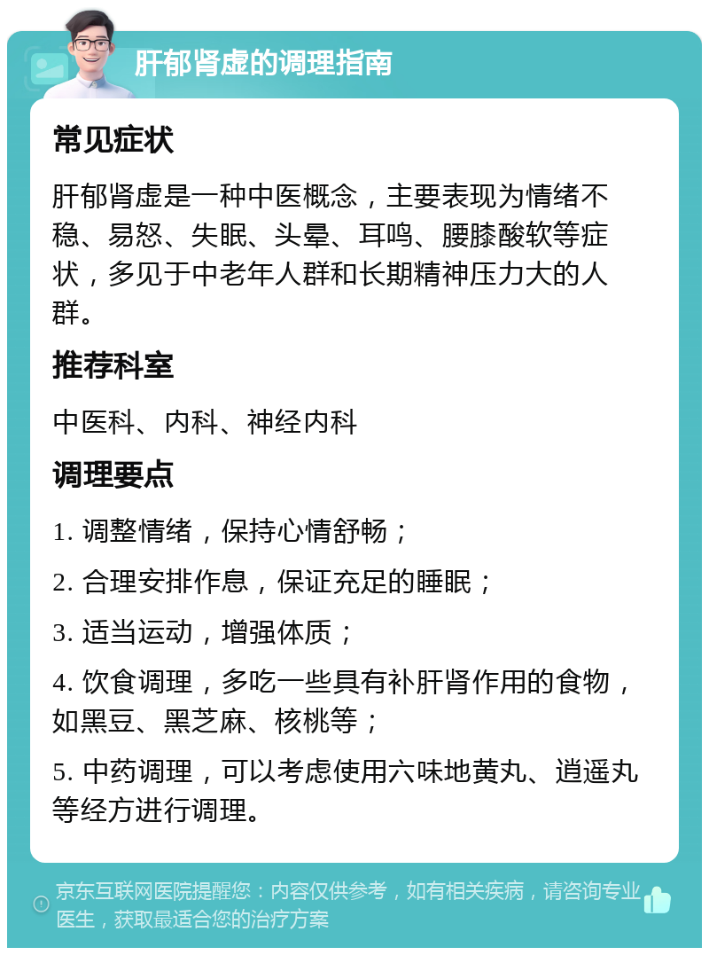 肝郁肾虚的调理指南 常见症状 肝郁肾虚是一种中医概念，主要表现为情绪不稳、易怒、失眠、头晕、耳鸣、腰膝酸软等症状，多见于中老年人群和长期精神压力大的人群。 推荐科室 中医科、内科、神经内科 调理要点 1. 调整情绪，保持心情舒畅； 2. 合理安排作息，保证充足的睡眠； 3. 适当运动，增强体质； 4. 饮食调理，多吃一些具有补肝肾作用的食物，如黑豆、黑芝麻、核桃等； 5. 中药调理，可以考虑使用六味地黄丸、逍遥丸等经方进行调理。