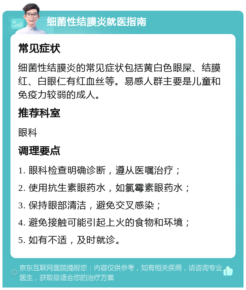 细菌性结膜炎就医指南 常见症状 细菌性结膜炎的常见症状包括黄白色眼屎、结膜红、白眼仁有红血丝等。易感人群主要是儿童和免疫力较弱的成人。 推荐科室 眼科 调理要点 1. 眼科检查明确诊断，遵从医嘱治疗； 2. 使用抗生素眼药水，如氯霉素眼药水； 3. 保持眼部清洁，避免交叉感染； 4. 避免接触可能引起上火的食物和环境； 5. 如有不适，及时就诊。