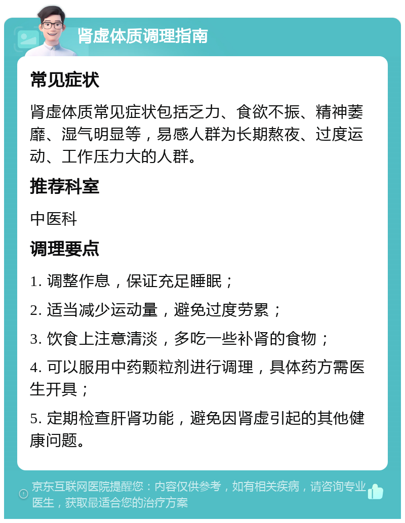 肾虚体质调理指南 常见症状 肾虚体质常见症状包括乏力、食欲不振、精神萎靡、湿气明显等，易感人群为长期熬夜、过度运动、工作压力大的人群。 推荐科室 中医科 调理要点 1. 调整作息，保证充足睡眠； 2. 适当减少运动量，避免过度劳累； 3. 饮食上注意清淡，多吃一些补肾的食物； 4. 可以服用中药颗粒剂进行调理，具体药方需医生开具； 5. 定期检查肝肾功能，避免因肾虚引起的其他健康问题。