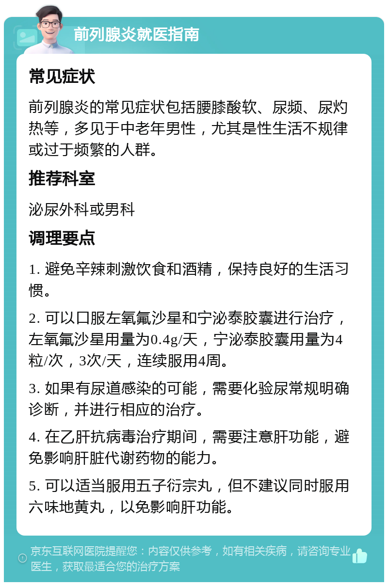 前列腺炎就医指南 常见症状 前列腺炎的常见症状包括腰膝酸软、尿频、尿灼热等，多见于中老年男性，尤其是性生活不规律或过于频繁的人群。 推荐科室 泌尿外科或男科 调理要点 1. 避免辛辣刺激饮食和酒精，保持良好的生活习惯。 2. 可以口服左氧氟沙星和宁泌泰胶囊进行治疗，左氧氟沙星用量为0.4g/天，宁泌泰胶囊用量为4粒/次，3次/天，连续服用4周。 3. 如果有尿道感染的可能，需要化验尿常规明确诊断，并进行相应的治疗。 4. 在乙肝抗病毒治疗期间，需要注意肝功能，避免影响肝脏代谢药物的能力。 5. 可以适当服用五子衍宗丸，但不建议同时服用六味地黄丸，以免影响肝功能。