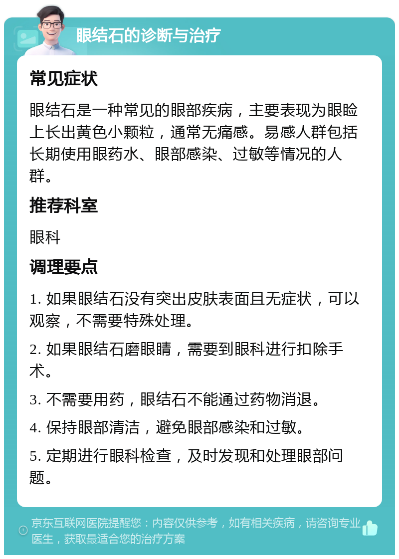 眼结石的诊断与治疗 常见症状 眼结石是一种常见的眼部疾病，主要表现为眼睑上长出黄色小颗粒，通常无痛感。易感人群包括长期使用眼药水、眼部感染、过敏等情况的人群。 推荐科室 眼科 调理要点 1. 如果眼结石没有突出皮肤表面且无症状，可以观察，不需要特殊处理。 2. 如果眼结石磨眼睛，需要到眼科进行扣除手术。 3. 不需要用药，眼结石不能通过药物消退。 4. 保持眼部清洁，避免眼部感染和过敏。 5. 定期进行眼科检查，及时发现和处理眼部问题。