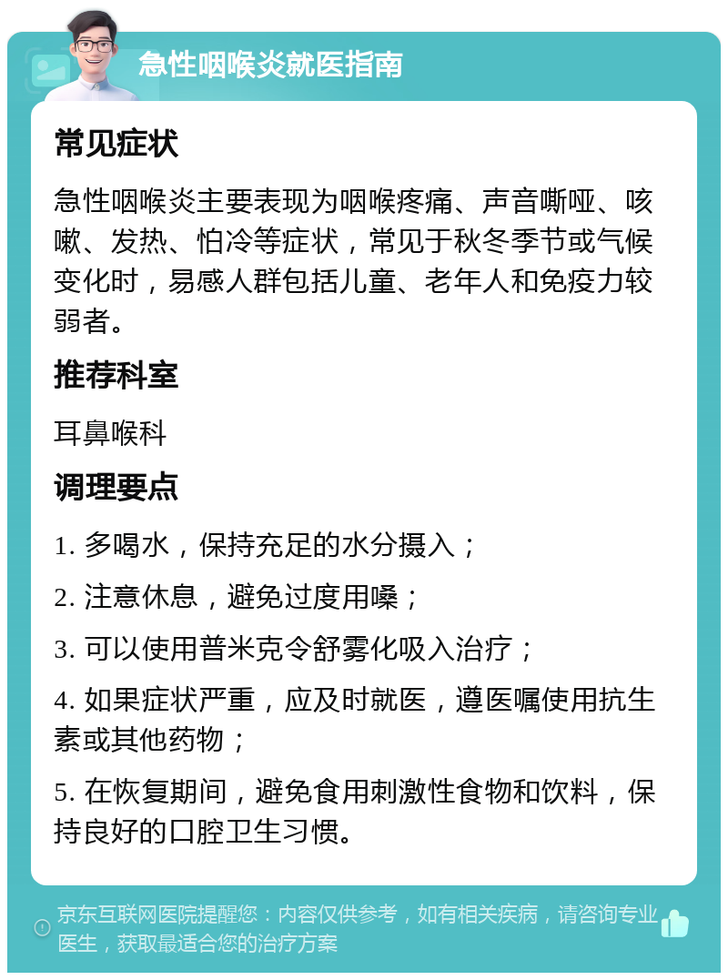 急性咽喉炎就医指南 常见症状 急性咽喉炎主要表现为咽喉疼痛、声音嘶哑、咳嗽、发热、怕冷等症状，常见于秋冬季节或气候变化时，易感人群包括儿童、老年人和免疫力较弱者。 推荐科室 耳鼻喉科 调理要点 1. 多喝水，保持充足的水分摄入； 2. 注意休息，避免过度用嗓； 3. 可以使用普米克令舒雾化吸入治疗； 4. 如果症状严重，应及时就医，遵医嘱使用抗生素或其他药物； 5. 在恢复期间，避免食用刺激性食物和饮料，保持良好的口腔卫生习惯。