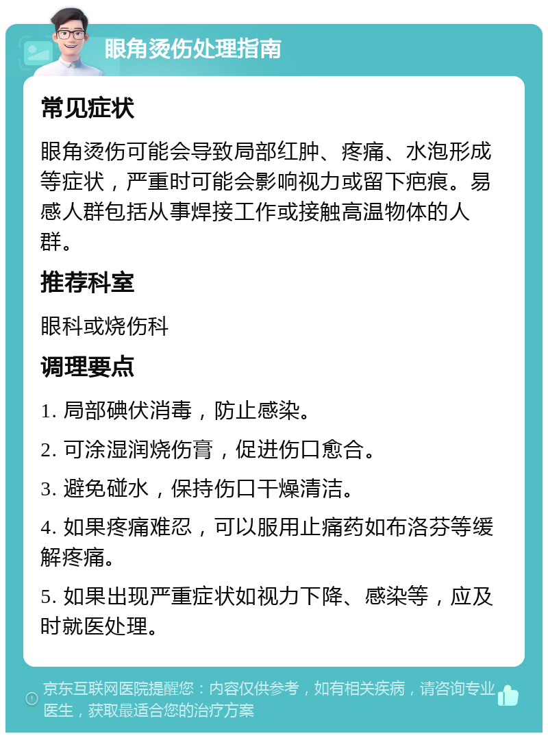 眼角烫伤处理指南 常见症状 眼角烫伤可能会导致局部红肿、疼痛、水泡形成等症状，严重时可能会影响视力或留下疤痕。易感人群包括从事焊接工作或接触高温物体的人群。 推荐科室 眼科或烧伤科 调理要点 1. 局部碘伏消毒，防止感染。 2. 可涂湿润烧伤膏，促进伤口愈合。 3. 避免碰水，保持伤口干燥清洁。 4. 如果疼痛难忍，可以服用止痛药如布洛芬等缓解疼痛。 5. 如果出现严重症状如视力下降、感染等，应及时就医处理。