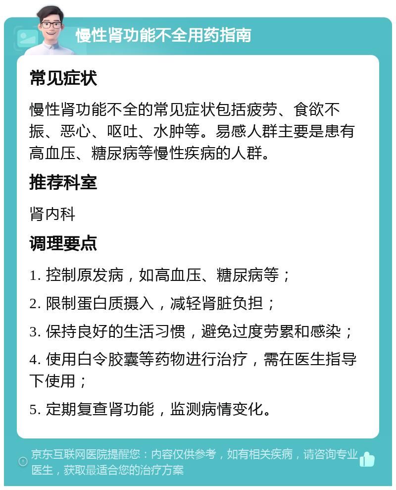 慢性肾功能不全用药指南 常见症状 慢性肾功能不全的常见症状包括疲劳、食欲不振、恶心、呕吐、水肿等。易感人群主要是患有高血压、糖尿病等慢性疾病的人群。 推荐科室 肾内科 调理要点 1. 控制原发病，如高血压、糖尿病等； 2. 限制蛋白质摄入，减轻肾脏负担； 3. 保持良好的生活习惯，避免过度劳累和感染； 4. 使用白令胶囊等药物进行治疗，需在医生指导下使用； 5. 定期复查肾功能，监测病情变化。