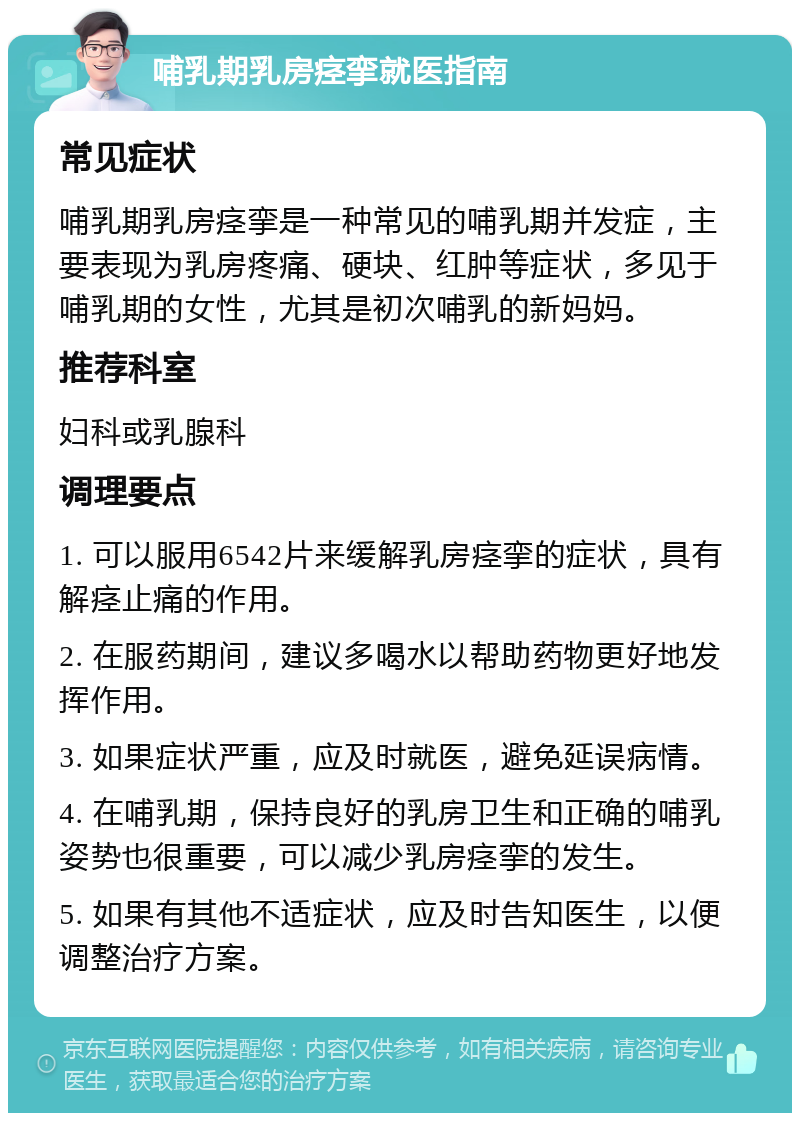 哺乳期乳房痉挛就医指南 常见症状 哺乳期乳房痉挛是一种常见的哺乳期并发症，主要表现为乳房疼痛、硬块、红肿等症状，多见于哺乳期的女性，尤其是初次哺乳的新妈妈。 推荐科室 妇科或乳腺科 调理要点 1. 可以服用6542片来缓解乳房痉挛的症状，具有解痉止痛的作用。 2. 在服药期间，建议多喝水以帮助药物更好地发挥作用。 3. 如果症状严重，应及时就医，避免延误病情。 4. 在哺乳期，保持良好的乳房卫生和正确的哺乳姿势也很重要，可以减少乳房痉挛的发生。 5. 如果有其他不适症状，应及时告知医生，以便调整治疗方案。