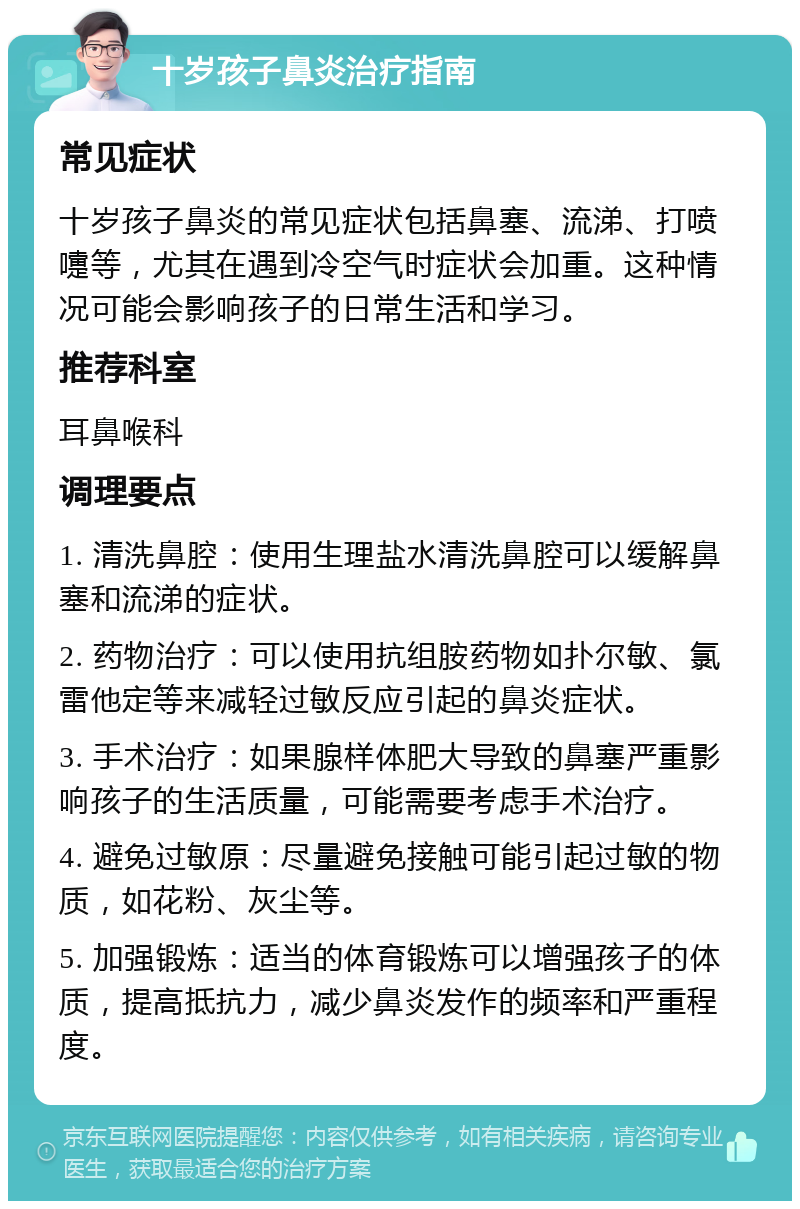 十岁孩子鼻炎治疗指南 常见症状 十岁孩子鼻炎的常见症状包括鼻塞、流涕、打喷嚏等，尤其在遇到冷空气时症状会加重。这种情况可能会影响孩子的日常生活和学习。 推荐科室 耳鼻喉科 调理要点 1. 清洗鼻腔：使用生理盐水清洗鼻腔可以缓解鼻塞和流涕的症状。 2. 药物治疗：可以使用抗组胺药物如扑尔敏、氯雷他定等来减轻过敏反应引起的鼻炎症状。 3. 手术治疗：如果腺样体肥大导致的鼻塞严重影响孩子的生活质量，可能需要考虑手术治疗。 4. 避免过敏原：尽量避免接触可能引起过敏的物质，如花粉、灰尘等。 5. 加强锻炼：适当的体育锻炼可以增强孩子的体质，提高抵抗力，减少鼻炎发作的频率和严重程度。