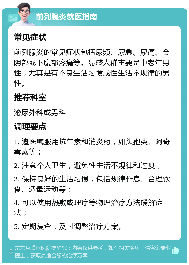 前列腺炎就医指南 常见症状 前列腺炎的常见症状包括尿频、尿急、尿痛、会阴部或下腹部疼痛等。易感人群主要是中老年男性，尤其是有不良生活习惯或性生活不规律的男性。 推荐科室 泌尿外科或男科 调理要点 1. 遵医嘱服用抗生素和消炎药，如头孢类、阿奇霉素等； 2. 注意个人卫生，避免性生活不规律和过度； 3. 保持良好的生活习惯，包括规律作息、合理饮食、适量运动等； 4. 可以使用热敷或理疗等物理治疗方法缓解症状； 5. 定期复查，及时调整治疗方案。