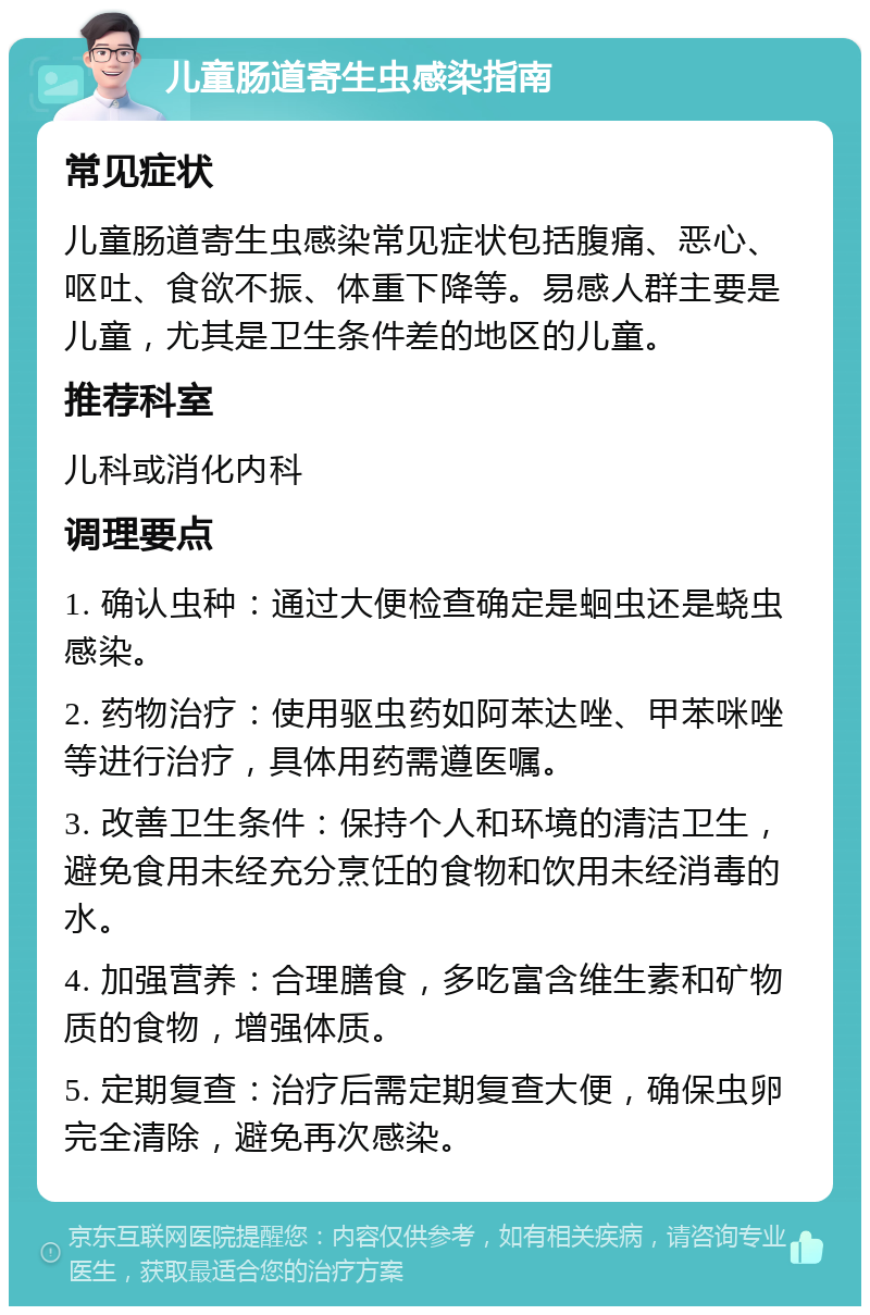 儿童肠道寄生虫感染指南 常见症状 儿童肠道寄生虫感染常见症状包括腹痛、恶心、呕吐、食欲不振、体重下降等。易感人群主要是儿童，尤其是卫生条件差的地区的儿童。 推荐科室 儿科或消化内科 调理要点 1. 确认虫种：通过大便检查确定是蛔虫还是蛲虫感染。 2. 药物治疗：使用驱虫药如阿苯达唑、甲苯咪唑等进行治疗，具体用药需遵医嘱。 3. 改善卫生条件：保持个人和环境的清洁卫生，避免食用未经充分烹饪的食物和饮用未经消毒的水。 4. 加强营养：合理膳食，多吃富含维生素和矿物质的食物，增强体质。 5. 定期复查：治疗后需定期复查大便，确保虫卵完全清除，避免再次感染。