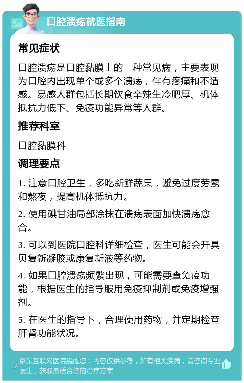 口腔溃疡就医指南 常见症状 口腔溃疡是口腔黏膜上的一种常见病，主要表现为口腔内出现单个或多个溃疡，伴有疼痛和不适感。易感人群包括长期饮食辛辣生冷肥厚、机体抵抗力低下、免疫功能异常等人群。 推荐科室 口腔黏膜科 调理要点 1. 注意口腔卫生，多吃新鲜蔬果，避免过度劳累和熬夜，提高机体抵抗力。 2. 使用碘甘油局部涂抹在溃疡表面加快溃疡愈合。 3. 可以到医院口腔科详细检查，医生可能会开具贝复新凝胶或康复新液等药物。 4. 如果口腔溃疡频繁出现，可能需要查免疫功能，根据医生的指导服用免疫抑制剂或免疫增强剂。 5. 在医生的指导下，合理使用药物，并定期检查肝肾功能状况。